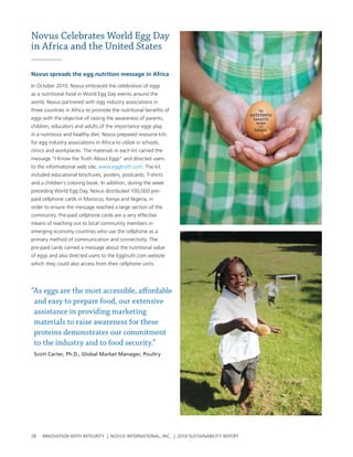 Novus Celebrates World Egg Day
in Africa and the United States

Novus spreads the egg nutrition message in africa

In october 2010, novus embraced the celebration of eggs
as a nutritional food in world egg Day events around the
world. novus partnered with egg industry associations in
three countries in africa to promote the nutritional benefits of
eggs with the objective of raising the awareness of parents,
children, educators and adults of the importance eggs play
in a nutritious and healthy diet. novus prepared resource kits
for egg industry associations in africa to utilize in schools,
clinics and workplaces. the materials in each kit carried the
message “I Know the truth about eggs” and directed users
to the informational web site, www.eggtruth.com. the kit
included educational brochures, posters, postcards, t-shirts
and a children’s coloring book. In addition, during the week
preceding world egg Day, novus distributed 100,000 pre-
paid cellphone cards in Morocco, Kenya and nigeria, in
order to ensure the message reached a large section of the
community. pre-paid cellphone cards are a very effective
means of reaching out to local community members in
emerging economy countries who use the cellphone as a
primary method of communication and connectivity. the
pre-paid cards carried a message about the nutritional value
of eggs and also directed users to the eggtruth.com website
which they could also access from their cellphone units.




“As eggs are the most accessible, affordable
 and easy to prepare food, our extensive
 assistance in providing marketing
 materials to raise awareness for these
 proteins demonstrates our commitment
 to the industry and to food security.”
 Scott Carter, Ph.D., Global Market Manager, Poultry




28   InnovatIon wIth IntegrIty | novus InternatIonal, Inc. | 2010 sustaInabIlIty report
 