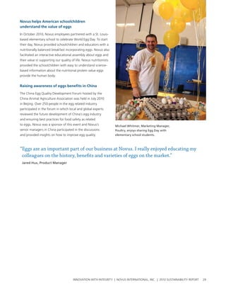 Novus helps american schoolchildren
understand the value of eggs

In october 2010, novus employees partnered with a st. louis-
based elementary school to celebrate world egg Day. to start
their day, novus provided schoolchildren and educators with a
nutritionally balanced breakfast incorporating eggs. novus also
facilitated an interactive educational assembly about eggs and
their value in supporting our quality of life. novus nutritionists
provided the schoolchildren with easy to understand science-
based information about the nutritional protein value eggs
provide the human body.


raising awareness of eggs benefits in China

the china egg Quality Development Forum hosted by the
china animal agriculture association was held in July 2010
in beijing. over 250 people in the egg related industry
participated in the forum in which local and global experts
reviewed the future development of china’s egg industry
and ensuring best practices for food safety as related
to eggs. novus was a sponsor of this event and novus’s               Michael Whitmer, Marketing Manager,
senior managers in china participated in the discussions             Poultry, enjoys sharing Egg Day with
and provided insights on how to improve egg quality.                 elementary school students.



“Eggs are an important part of our business at Novus. I really enjoyed educating my
 colleagues on the history, benefits and varieties of eggs on the market.”
 Jared Hux, Product Manager




                                       InnovatIon wIth IntegrIty | novus InternatIonal, Inc. | 2010 sustaInabIlIty report   29
 