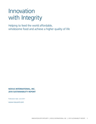 Innovation
with Integrity
helping to feed the world affordable,
wholesome food and achieve a higher quality of life




Novus INterNatIoNal, INC.
2010 sustaINabIlIty report


publication date: June 2011

www.novusint.com




                              InnovatIon wIth IntegrIty | novus InternatIonal, Inc. | 2010 sustaInabIlIty report   3
 