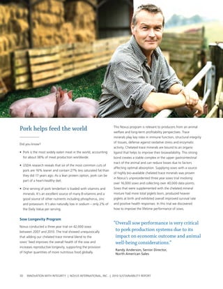 Pork helps feed the world                                         this novus program is relevant to producers from an animal
                                                                  welfare and long-term profitability perspectives. trace
                                                                  minerals play key roles in immune function, structural integrity
                                                                  of tissues, defense against oxidative stress and enzymatic
Did you know?
                                                                  activity. chelated trace minerals are bound to an organic
• pork is the most widely eaten meat in the world, accounting     ligand that helps to improve their bioavailability. this strong
  for about 38% of meat production worldwide.                     bond creates a stable complex in the upper gastrointestinal
                                                                  tract of the animal and can reduce losses due to factors
• usDa research reveals that six of the most common cuts of
                                                                  affecting optimal absorption. supplying sows with a source
  pork are 16% leaner and contain 27% less saturated fat than
                                                                  of highly bio-available chelated trace minerals was proven
  they did 17 years ago. as a lean protein option, pork can be
                                                                  in novus’s unprecedented three year sows trial involving
  part of a heart-healthy diet.
                                                                  over 16,000 sows and collecting over 40,000 data points.
• one serving of pork tenderloin is loaded with vitamins and      sows that were supplemented with the chelated mineral
  minerals. It’s an excellent source of many b-vitamins and a     mixture had more total piglets born, produced heavier
  good source of other nutrients including phosphorus, zinc       piglets at birth and exhibited overall improved survival rate
  and potassium. It’s also naturally low in sodium – only 2% of   and positive health responses. In this trial we discovered
  the Daily value per serving.                                    how to improve the lifetime performance of sows.


sow longevity program
                                                                  “Overall sow performance is very critical
novus conducted a three year trial on 42,000 sows
between 2007 and 2010. the trial showed unequivocally
                                                                   to pork production systems due to its
that adding our chelated trace mineral blend to the                impact on economic outcome and animal
sows’ feed improves the overall health of the sow and              well-being considerations.”
increases reproductive longevity, supporting the provision
                                                                   Randy Anderson, Senior Director,
of higher quantities of more nutritious food globally.
                                                                   North American Sales




30   InnovatIon wIth IntegrIty | novus InternatIonal, Inc. | 2010 sustaInabIlIty report
 