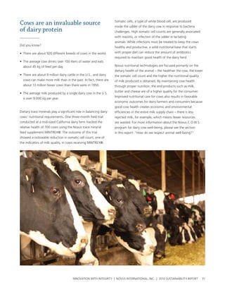 Cows are an invaluable source                                       somatic cells, a type of white blood cell, are produced
                                                                    inside the udder of the dairy cow in response to bacteria
of dairy protein                                                    challenges. high somatic cell counts are generally associated
                                                                    with mastitis, or infection of the udder in lactating
                                                                    animals. while infections must be treated to keep the cows
Did you know?
                                                                    healthy and productive, a solid nutritional base that starts
• there are about 920 different breeds of cows in the world.        with proper diet can reduce the amount of antibiotics
                                                                    required to maintain good health of the dairy herd.
• the average cow drinks over 100 liters of water and eats
  about 45 kg of feed per day.                                      novus nutritional technologies are focused primarily on the
                                                                    dietary health of the animal – the healthier the cow, the lower
• there are about 9 million dairy cattle in the u.s., and dairy     the somatic cell count and the higher the nutritional quality
  cows can make more milk than in the past. In fact, there are      of milk produced is obtained. by maintaining cow health
  about 13 million fewer cows than there were in 1950.              through proper nutrition, the end products such as milk,
                                                                    butter and cheese are of a higher quality for the consumer.
• the average milk produced by a single dairy cow in the u.s.
                                                                    Improved nutritional care for cows also results in favorable
  is over 9,000 kg per year.
                                                                    economic outcomes for dairy farmers and consumers because
                                                                    good cow health creates economic and environmental
Dietary trace minerals play a significant role in balancing dairy   efficiencies in the entire milk supply chain – there is less
cows’ nutritional requirements. one three-month field trial         rejected milk, for example, which means fewer resources
conducted at a mid-sized california dairy farm tracked the          are wasted. For more information about the novus c.o.w.s.
relative health of 700 cows using the novus trace mineral           program for dairy cow well-being, please see the section
feed supplement MIntreX®. the outcome of this trial                 in this report: “how do we respect animal well-being?”
showed a noticeable reduction in somatic cell count, one of
the indicators of milk quality, in cows receiving MIntreX®.




                                       InnovatIon wIth IntegrIty | novus InternatIonal, Inc. | 2010 sustaInabIlIty report           31
 