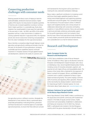 Connecting production                                                  and maintained for the long term and to assist them in
                                                                       meeting the new urbanized marketplace challenges.
challenges with consumer needs
                                                                       novus makes a significant contribution to increasing current
                                                                       and future food supply capabilities based on novus’s
working towards the novus vision of helping to feed the                strong science-based approach and supporting awareness
world affordable, wholesome food and achieve a higher                  and education around the globe. this is achieved through
quality of life requires not only provision of greater quantities      the maintenance of focused research centers in different
of food but also increased capabilities to produce nutritious          regions with targeted priorities and a strong network of
food in larger quantities in a sustainable way. rural-urban            collaborative relationships with universities and leading
migration has caused people to move away from agriculture              academics in many different countries. novus also participates
to live and work in cities – by 2030, over 60% of the world’s          in technical and trade conferences and provides support
population will live in urban environments. In addition to             for non-profit organizations which are involved in food
causing a potential reduction in agricultural skills, this migration   security issues. novus funds agricultural study scholarships
process also serves to disconnect remaining rural populations          to many students around the world and maintains novus’s
from the urban marketplace for their agricultural produce.             own sustainable farm as a hub for livestock research.

novus cherishes a competitive edge through helping to revive
agriculture and agricultural re-skilling and recreate a love for
the land, for the benefit of future generations. Increasing
                                                                       Research and Development
sustainable agriculture capabilities requires continued
investment in innovative solutions through applied research
and development, tailored to the needs of customers and                spain: european Center for
                                                                       research and Development

                                                                       In 2010, novus established a state-of-the-art research
                                                                       center of excellence in reus, spain at the business centre for
                                                                       Innovation and Development (cepid) tecnoparc with a focus
                                                                       on developing a new, natural ingredient-based product family,
                                                                       including a series of innovative antioxidant, pigment, and
                                                                       essential oils with higher efficacy and bioavailability levels. the
                                                                       location of the center offers a foothold for the expansion of
                                                                       novus’s outreach to european, african, and Middle eastern
                                                                       customers and is a perfect complement to novus’s spain-
                                                                       based manufacturing facility. the center employs a full-time
                                                                       staff of scientists and regulatory affairs specialists. research
                                                                       at the new facility has already resulted in several solutions
                                                                       for improving gut health in livestock species. For more
                                                                       information about cepid, please visit: www.tecnoparc.com.


                                                                       vietnam: solutions for gut health in catfish
                                                                       at the Novus aqua research Center

                                                                       novus aqua research center (narc) makes a contribution to
                                                                       the aquaculture and scientific community with fundamental
the agriculture sectors in different countries. alongside the
                                                                       research in the fields of aquatic animal nutrition, health,
development of new solutions, novus is passionate about
                                                                       environment and sustainability. established in collaboration
proactively participating in educating farmers, processors
                                                                       with nong lam university in ho chi Minh city, vietnam,
and food manufacturers in essential aspects of sustainable
                                                                       narc is well placed to be involved in the local pangasius
agricultural practices, to ensure that these skills are nurtured
                                                                       industry which has grown dramatically in the past 10 years.



                                       InnovatIon wIth IntegrIty | novus InternatIonal, Inc. | 2010 sustaInabIlIty report                 35
 