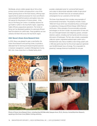 worldwide, almost a billion people rely on fish as their          provides a dedicated center for nutritional field research
primary source of protein and aquaculture is one of the           and a place to demonstrate replicable models of agricultural
fastest growing sectors of the food industry, offering major      best practices. at green acres we can evaluate products
opportunities to optimize processes for more cost-efficient       and programs for our customers at the farm level.
and sustainable feed formulations and explore many new
                                                                  the green acres research Farm includes many examples of
fish species for the provision of human protein. a key
                                                                  environmental conservation. the property includes a classic
focus of the nong lam center is to develop solutions for
                                                                  1920s farm house which was renovated by novus and brought
gut health in catfish in the asia pacific region, supporting
                                                                  to leadership in energy and efficient Design (leeD) platinum
higher efficiency aquaculture operations. the center at
                                                                  certification. other examples of environmentally sustainable
nong lam has developed guidelines for optimized efficient
                                                                  technologies on the farm include: the preservation of trees and
feed formulations for catfish diets. these guidelines are now
                                                                  the use of drought-resistant and indigenous grasses, rainwater
utilized at 50 feed mills across the asia pacific region.
                                                                  retention systems, including roof rain barrels and the conscious
                                                                  elimination of hardscapes. the farm also includes a wastewater
usa: Novus’s green acres research Farm
                                                                  collection system, engineered wetland septic system and a
In 2010, novus was pleased to open a new facility, the            fertilizer/mulch area. novus installed a solar energy system with
green acres research and learning center, to provide a            a 168 solar panel array that has the annual capacity to generate
dedicated hub for learning and researching best practices         over 54,400 kilowatt hours of energy. this is equivalent to
in livestock management. located in Montgomery county,            powering 5 average american households for one year.
Mo, usa, green acres Farm is a flexible facility which




Photos of Green Acres Research Farm, including (top left) Mercedes Vazques-Anon, Ph.D., Director, Animal Nutrition Research,
speaking at the Green Acres Ribbon Cutting ceremony.



36   InnovatIon wIth IntegrIty | novus InternatIonal, Inc. | 2010 sustaInabIlIty report
 