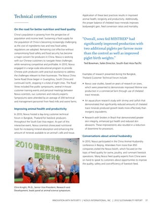 Technical conferences                                            application of these best practices results in improved
                                                                 animal health, longevity and productivity. additionally,
                                                                 the proper balance of chelated trace minerals improves
                                                                 bodyweight gain, feed conversion ratios and mortality.
on the road for better nutrition and feed quality

china’s population is growing from the perspective of
population and income level. sustaining a food supply for        “Overall, sows fed MINTREX® had
the population of china is becoming increasingly challenging
                                                                  significantly improved production with
as the cost of ingredients rises and new food safety
regulations are adopted. remaining cost effective without         two additional piglets per farrow more
compromising food safety and food security has become             than the control as well as improved
a major concern for producers in china. novus is working
                                                                  piglet birth weights.”
with our chinese customers to navigate these challenges
while remaining competitive and profitable. In 2010, novus        Ted Bowman, Sales Director, South-East Asia Pacific

engaged in a large-scale educational program to provide
chinese pork producers with practical assistance to address
                                                                 examples of research presented during the bangkok,
the challenges relevant to their businesses. the novus china
                                                                 thailand customer technical Forum include:
swine road show began in guangzhou, south china and
continued north, stopping in a total of eight cities. the road   • novus case studies, based on years of research on sows,
show included five public symposiums, several in-house             which were presented to demonstrate improved lifetime sow
customer training events and personal meetings between             production in a commercial farm through use of chelated
novus scientists, our customers and industry experts.              trace minerals.
symposiums were attended by an average of 200 technical
and management personnel from feed mills and swine farms.        • an aquaculture research study with shrimp and catfish that
                                                                   demonstrated that significantly reduced amounts of chelated
Improving animal health and productivity                           trace minerals produced growth levels more effectively than
                                                                   inorganic equivalents.
In 2010, novus hosted a day-long customer technical
forum in bangkok, thailand for livestock producers               • research with broilers in brazil that demonstrated greater
throughout the south east asia region. as part of this             skin integrity, enhanced gut health and reduced skin
interactive event, novus scientists showcased nutritional          abrasions. these improvements also resulted in a reduction
tools for increasing mineral absorption and enhancing the          of downtime for processors.
amount of minerals available to an animal’s cells and tissue.
                                                                 Conversations about animal husbandry

                                                                 In 2010, novus participated in the china animal husbandry
                                                                 conference in beijing. attendees from more than 850
                                                                 companies visited the novus booth, which focused on the
                                                                 topic of feed quality for swine, poultry, and ruminant livestock
                                                                 operations. Many novus feed quality experts from china were
                                                                 on hand to speak to customers about opportunities to improve
                                                                 the quality, safety and cost-efficiency of livestock feed.




Chris Knight, Ph.D., Senior Vice President, Research and
Development, leads panel at animal science symposium.



                                      InnovatIon wIth IntegrIty | novus InternatIonal, Inc. | 2010 sustaInabIlIty report        37
 