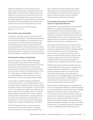 workshop. In preparation for the workshop, technical               days in July 2010 in Jiao tong university. Forty industry
experts supporting the program visited local farmers in the        representatives from the shanghai and northern china
Mekong Delta to ensure that topics addressed would have            areas attended the first session. novus will support the
relevance for the local community. Key outcomes from the           program during its three-year curriculum, providing
workshop were developed through group activities where             training materials, guest lectures and funding.
participants applied their learning to design two multi-species
management and feeding strategies that incorporate local           First private sector partner for african
resources and that are specifically aligned to local needs.        women in agricultural research

For more information about heifer International,                   african women in agricultural research and Development
please visit: www.heifer.org                                       (awarD) is a professional development program
                                                                   implemented by the gender and Diversity program of the
Fish nutrition and sustainability                                  consultative group on International agricultural research
                                                                   (cgIar) and committed to strengthening the research and
this past year, nearly 600 scientists and nutritionists from
                                                                   leadership skills of african women in agricultural science,
around the world attended the 14th International symposium
                                                                   empowering them to contribute more effectively to poverty
on Fish nutrition and Feeding in china where novus was a
                                                                   alleviation and food security in sub-saharan africa.
primary sponsor. the theme of this year’s symposium was
sustainability, Quality and safety. During the symposium,          across africa, small farms of less than 2 hectares account
novus presented solutions for low-fishmeal diets as a means        for over 80% of agricultural production. african women
to help reduce costs and the use of fishmeal. During the event,    typically raise crops and small animals to manage household
novus also sponsored a workshop lunch to discuss nutrition,        risk and are therefore a key part of the food supply
health, feed additives, sustainability, environment and welfare.   chain in africa. It is critical to include african women in
                                                                   research, innovation and policy decision-making in order
partnering for training in Food safety                             to achieve a systemic reduction of chronic malnutrition
                                                                   and poverty while offering tremendous prospects for
china’s food industry has been rapidly developing over
                                                                   increasing the rate of development and economic growth.
the past decade. a large number of new technologies,
processes and materials have been introduced into the food         awarD selects women scientists and professionals from
processing and distribution industries. Food safety and            a range of fields of agricultural science, including forestry,
quality assurance have become a topic of great importance          ecology, ethobotany, and agribusiness. In addition to
to the government, industry and the general public in china.       promoting innovative solutions that combine nutrition
the “Food safety law of people’s republic of china” in             needs, environmental saving, and increasing farming
June 2009 embodied the chinese government’s strong                 household income, the awarD program provides leadership
determination to improve food safety and protect health.           training and career development. awarD Fellows are
                                                                   also involved in the mentoring of junior researchers,
this new body of regulation prompted a collaborative
                                                                   women’s groups and girls in secondary schools.
initiative led by the bor s. luh Food safety research center
of shanghai and the shanghai Jiao tong university to support       through the lens of triple-bottom-line sustainability, novus
food safety awareness and self-regulation in the food industry     partners with programs like awarD to build the appreciation
in china. this collaboration resulted in the establishment of      for science-based solutions to health and nutrition challenges.
the Joint Industry china Food safety training for small and        Investments in education support a strong platform for
Medium sized Food enterprises (JIcFst). novus, together            current scientific solutions and foster future innovation. by
with several other industry partners, including cargill, coca-     becoming the first private sector partner with the awarD
cola, buhler, sino analytical, husI and McDonald’s, was            program, novus advanced its investment in the talent
honored to be one of the founders of JIcFst. each partner          pipeline while cultivating a greater understanding of local
donated funds to support the establishment of the JIcFst.          agricultural challenges and solutions for regions of the african
                                                                   continent. novus is committed to hosting and underwriting
the JIcFst developed a program covering a three-year
                                                                   a total of nine awarD research Fellows through 2013.
period and three annual training sessions. the program
is free to participants. the first session was held over two


                                       InnovatIon wIth IntegrIty | novus InternatIonal, Inc. | 2010 sustaInabIlIty report           39
 