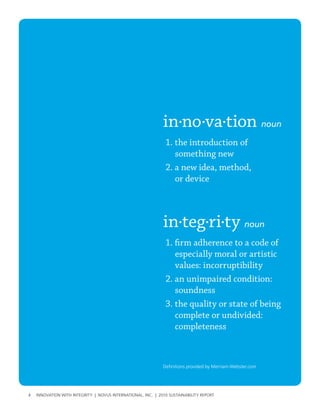 in·no·va·tion noun
                                                               1. the introduction of
                                                                  something new
                                                               2. a new idea, method,
                                                                  or device



                                                              in·teg·ri·ty noun
                                                               1. firm adherence to a code of
                                                                  especially moral or artistic
                                                                  values: incorruptibility
                                                               2. an unimpaired condition:
                                                                  soundness
                                                               3. the quality or state of being
                                                                  complete or undivided:
                                                                  completeness



                                                              Definitions provided by Merriam-webster.com




4   InnovatIon wIth IntegrIty | novus InternatIonal, Inc. | 2010 sustaInabIlIty report
 