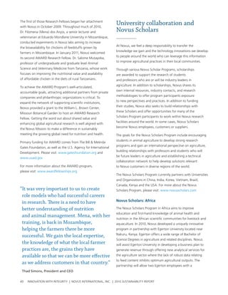 the first of those research Fellows began her attachment
with novus in october 2009. throughout much of 2010,
                                                                 University collaboration and
Dr. Filomena (Mena) dos anjos, a senior lecturer and             Novus Scholars
veterinarian at eduardo Mondlane university in Mozambique,
conducted experiments in novus labs aiming to increase
                                                                 at novus, we feel a deep responsibility to transfer the
the bioavailability for chickens of feedstuffs grown by
                                                                 knowledge we gain and the technology innovations we develop
farmers in Mozambique. In January 2011, novus welcomed
                                                                 to people around the world who can leverage this information
its second awarD research Fellow. Dr. salome Mutayoba,
                                                                 to improve agricultural practices in their local communities.
professor of undergraduate and graduate level animal
science and veterinary Medicine from tanzania, whose work        through various novus scholar programs, scholarships
focuses on improving the nutritional value and availability      are awarded to support the research of students
of affordable chicken in the diets of rural tanzanians.          and professors who are or will be industry leaders in
                                                                 agriculture. In addition to scholarships, novus shares its
to achieve the awarD program’s well-articulated,
                                                                 own internal resources, industry contacts, and research
accountable goals, attracting additional partners from private
                                                                 methodologies to offer program participants exposure
companies and philanthropic organizations is critical. to
                                                                 to new perspectives and practices. In addition to funding
expand the network of supporting scientific institutions,
                                                                 their studies, novus also seeks to build relationships with
novus provided a grant to the william l. brown center,
                                                                 these scholars and offer opportunities for many of the
Missouri botanical garden to host an awarD research
                                                                 scholars program participants to work within novus research
Fellow. getting the word out about shared value and
                                                                 facilities around the world. In some cases, novus scholars
enhancing global agricultural research is well aligned with
                                                                 become novus employees, customers or suppliers.
the novus Mission to make a difference in sustainably
meeting the growing global need for nutrition and health.        the goals for the novus scholars program include encouraging
                                                                 students in animal agriculture to develop strong research
primary funding for awarD comes from the bill & Melinda
                                                                 programs and gain an international perspective on agriculture,
gates Foundation, as well as the u.s. agency for International
                                                                 building relationships with professors and students who will
Development. please visit: www.gatesfoundation.org and
                                                                 be future leaders in agriculture and establishing a technical
www.usaid.gov
                                                                 collaboration network to help develop solutions relevant
For more information about the awarD program,                    to novus customers in diverse regions of the world.
please visit: www.awardfellowships.org
                                                                 the novus scholars program currently partners with universities
                                                                 and organizations in china, India, Korea, vietnam, brazil,
                                                                 canada, Kenya and the usa. For more about the novus
“It was very important to us to create                           scholars program, please visit: www.novusscholars.com
 role models who had successful careers
 in research. There is a need to have                            Novus scholars: africa

 better understanding of nutrition                               the novus scholars program in africa aims to improve
                                                                 education and first-hand knowledge of animal health and
 and animal management. Mena, with her
                                                                 nutrition in the african scientific communities for livestock and
 training, is back in Mozambique,                                aquaculture. In 2010, novus developed a uniquely innovative
 helping the farmers there be more                               program in partnership with egerton university located near
                                                                 nakuru, Kenya. egerton offers a wide range of bachelor of
 successful. We gain the local expertise,
                                                                 science Degrees in agriculture and related disciplines. novus
 the knowledge of what the local farmer                          will assist egerton university in developing a business plan to
 practices are, the grains they have                             generate revenue through offering new analytical services for
 available so that we can be more effective                      the agriculture sector where the lack of robust data relating
                                                                 to feed content inhibits optimum agricultural outputs. the
 as we address customers in that country.”
                                                                 partnership will allow two egerton employees with a
 Thad Simons, President and CEO


40   InnovatIon wIth IntegrIty | novus InternatIonal, Inc. | 2010 sustaInabIlIty report
 