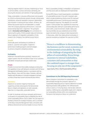 reducing negative impacts in all areas, heightening our focus        novus sustainability strategy is embedded in all operations
on animal welfare, nutrition and human well-being, and               and that action plans are developed and implemented.
ensuring the attraction and retention of high-quality people.
                                                                     During 2010, novus moved toward greater consolidation
today, sustainability is a business differentiator and accepted      of sustainability activities in line with a long-term plan
as critical to achieving business growth through a strong value      which includes establishing infrastructures for improved
contribution, enhanced reputation, long-term relationships           sustainability performance, monitoring and measuring,
and innovation in existing and new markets. at novus, we             and transparent reporting. the adoption of a new erp
believe that positive value for all stakeholders is created          system in 2010 provides new capabilities for measuring
when the company progresses with economic, social and                and recording data relating to sustainability performance
environmental objectives in alignment. the synergistic               and in 2010, a new environment, health, safety and
result is Innovation with Integrity and a contribution to            security (ehs&s) role was established and an ehs&s
improving the quality of life for people today and tomorrow.         expert recruited to the company to lead improvements
novus’s approach of integrated sustainability is firmly              in these areas, rather than relying almost exclusively on
rooted in the company’s four defined success factors:                external consultants as had been the case prior to 2010.

growth
continually assess and develop our portfolio of
products, customers and suppliers. Implement                         “Novus is a trailblazer in demonstrating
performance-enabling programs and technologies                        the business case for social, economic and
to achieve a long-term competitive position.
                                                                      environmental sustainability. By rising
                                                                      to the challenge of integrating the three
profitability
                                                                      pillars of sustainability, Novus brings
Implement improved business processes, measures and
support systems that will move novus closer to our customers          awareness to internal stakeholders,
and deliver increased year-over-year market value.                    customers and communities so that
                                                                      the combined impact is stronger than
people
provide an environment that enables employees to bring their
                                                                      focusing on only one of the components.”
full capabilities to bear with behaviors consistent with the novus    Joyce Cacho, Ph.D., Chief Sustainability Officer
Management and Integrity systems, in accordance with the
novus Mission, vision and core values. promote a safe and
healthy work-life balance to motivate employees to achieve
                                                                     Commitment to the grI reporting Framework
our novus three-year growth and Diversification efforts.
                                                                     novus’s long-term commitment to sustainability is also
reputation                                                           demonstrated through the company’s approach to
expand on our positive image by initiating and                       sustainability reporting and our rigorous adherence to global
supporting activities and programs that demonstrate                  reporting Initiative (grI) guidelines. the grI framework
novus’s integrity and aspirations to meet corporate                  serves to assist us in ensuring robust, internal data collection
objectives in a responsible, sustainable manner.                     systems, in defining new sustainability targets and in aligning
                                                                     our sustainability activities within one comprehensive
In order to coordinate and ensure synergistic performance            framework that everyone at novus can understand.
in all aspects of sustainability, novus established the role of
chief sustainability officer (cso) in 2009. the cso reports to
the novus Director for strategic Initiatives, who is a member
of the novus executive Management team, and works with
all novus divisional and functional leaders to ensure that the




                                       InnovatIon wIth IntegrIty | novus InternatIonal, Inc. | 2010 sustaInabIlIty report               47
 