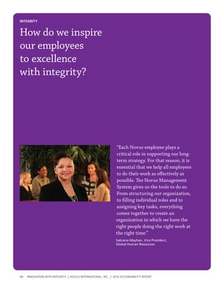 INtegrIty


How do we inspire
our employees
to excellence
with integrity?




                                                               “Each Novus employee plays a
                                                               critical role in supporting our long-
                                                               term strategy. For that reason, it is
                                                               essential that we help all employees
                                                               to do their work as effectively as
                                                               possible. The Novus Management
                                                               System gives us the tools to do so.
                                                               From structuring our organization,
                                                               to filling individual roles and to
                                                               assigning key tasks, everything
                                                               comes together to create an
                                                               organization in which we have the
                                                               right people doing the right work at
                                                               the right time.”
                                                               Sabrena Mayhan, Vice President,
                                                               Global Human Resources




48   InnovatIon wIth IntegrIty | novus InternatIonal, Inc. | 2010 sustaInabIlIty report
 