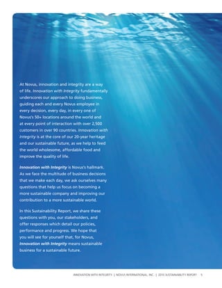 At Novus, innovation and integrity are a way
of life. Innovation with Integrity fundamentally
underscores our approach to doing business,
guiding each and every Novus employee in
every decision, every day, in every one of
Novus’s 50+ locations around the world and
at every point of interaction with over 2,500
customers in over 90 countries. Innovation with
Integrity is at the core of our 20-year heritage
and our sustainable future, as we help to feed
the world wholesome, affordable food and
improve the quality of life.

Innovation with Integrity is Novus’s hallmark.
As we face the multitude of business decisions
that we make each day, we ask ourselves many
questions that help us focus on becoming a
more sustainable company and improving our
contribution to a more sustainable world.

In this Sustainability Report, we share these
questions with you, our stakeholders, and
offer responses which detail our policies,
performance and progress. We hope that
you will see for yourself that, for Novus,
Innovation with Integrity means sustainable
business for a sustainable future.




                               InnovatIon wIth IntegrIty | novus InternatIonal, Inc. | 2010 sustaInabIlIty report   5
 