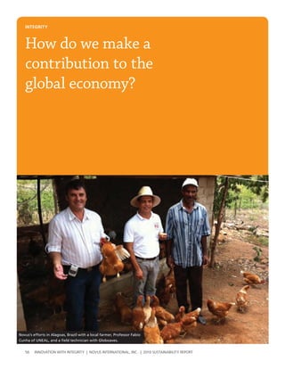 INtegrIty



   How do we make a
   contribution to the
   global economy?




Novus’s efforts in Alagoas, Brazil with a local farmer, Professor Fabio
Cunha of UNEAL, and a field technician with Globoaves.


   56    InnovatIon wIth IntegrIty | novus InternatIonal, Inc. | 2010 sustaInabIlIty report
 