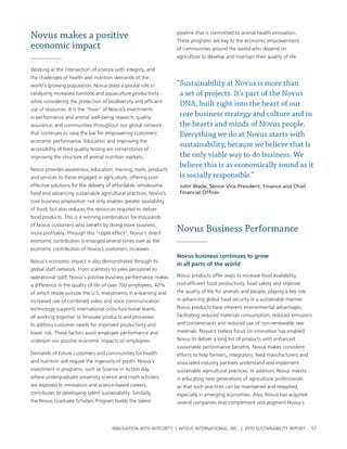 Novus makes a positive                                            pipeline that is committed to animal health innovation.
                                                                  these programs are key to the economic empowerment
economic impact                                                   of communities around the world who depend on
                                                                  agriculture to develop and maintain their quality of life.

working at the intersection of science with integrity, and
the challenges of health and nutrition demands of the
world’s growing population, novus plays a pivotal role in         “Sustainability at Novus is more than
catalyzing increased livestock and aquaculture productivity        a set of projects. It’s part of the Novus
while considering the protection of biodiversity and efficient
                                                                   DNA, built right into the heart of our
use of resources. It is the “how” of novus’s investments
in performance and animal well-being research, quality
                                                                   core business strategy and culture and in
assurance, and communities throughout our global network           the hearts and minds of Novus people.
that continues to raise the bar for empowering customers’          Everything we do at Novus starts with
economic performance. education and improving the
                                                                   sustainability, because we believe that is
accessibility of feed quality testing are cornerstones of
improving the structure of animal nutrition markets.               the only viable way to do business. We
                                                                   believe this is as economically sound as it
novus provides awareness, education, training, tools, products
and services to those engaged in agriculture, offering cost-       is socially responsible.”
effective solutions for the delivery of affordable, wholesome      John Wade, Senior Vice President, Finance and Chief
food and advancing sustainable agricultural practices. novus’s     Financial Officer
core business proposition not only enables greater availability
of food, but also reduces the resources required to deliver
food products. this is a winning combination for thousands
of novus customers who benefit by doing more business,
more profitably. through this “ripple effect”, novus’s direct
                                                                  Novus Business Performance
economic contribution is enlarged several times over as the
economic contribution of novus’s customers increases.
                                                                  Novus business continues to grow
novus’s economic impact is also demonstrated through its
                                                                  in all parts of the world
global staff network. From scientists to sales personnel to
operational staff, novus’s positive business performance makes    novus products offer ways to increase food availability,
a difference in the quality of life of over 700 employees, 40%    cost-efficient food productivity, food safety and improve
of which reside outside the u.s. Investments in e-learning and    the quality of life for animals and people, playing a key role
increased use of combined video and voice communication           in advancing global food security in a sustainable manner.
technology supports international cross-functional teams,         novus products have inherent environmental advantages,
all working together to innovate products and processes           facilitating reduced materials consumption, reduced emissions
to address customer needs for improved productivity and           and contaminants and reduced use of non-renewable raw
lower risk. these factors assist employee performance and         materials. novus’s tireless focus on innovation has enabled
underpin our positive economic impacts on employees.              novus to deliver a long list of products with enhanced
                                                                  sustainable performance benefits. novus makes consistent
Demands of future customers and communities for health            efforts to help farmers, integrators, feed manufacturers and
and nutrition will require the ingenuity of youth. novus’s        associated industry partners understand and implement
investment in programs, such as science in action day,            sustainable agricultural practices. In addition, novus invests
where undergraduate university science and math scholars          in educating new generations of agricultural professionals
are exposed to innovation and science-based careers,              so that such practices can be maintained and reapplied,
contributes to developing talent sustainability. similarly,       especially in emerging economies. also, novus has acquired
the novus graduate scholars program builds the talent             several companies that complement and augment novus’s




                                       InnovatIon wIth IntegrIty | novus InternatIonal, Inc. | 2010 sustaInabIlIty report          57
 