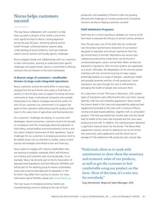 Novus helps customers                                            production and availability of food to meet the growing
                                                                 demand and challenges to increase productivity. Innovative
succeed                                                          solutions are key to helping customers succeed.


                                                                 Field validations programs
the way novus collaborates with customers to help
them succeed in all parts of the world is one of the             Field trials are a critical way novus validates our science at the
most significant keys to novus’s strong expansion                farm-level to evaluate the efficacy of animal nutrition products.
during the past 20 years. achieving optimal animal
                                                                 over the past year, one of the field trials we conducted
health through nutritional balance requires deep
                                                                 was the product performance evaluation of our product
understanding of local conditions, local raw materials
                                                                 designed to sequester and remove mycotoxins from the
used in animal nutrition and locally specific challenges.
                                                                 gut environment of animals. Mycotoxins are various toxic
novus engages closely and collaboratively with our customers     substances produced by molds which can be found in
in their communities, working to understand their specific       contaminated grains used in animal feed. when animals are
challenges and opportunities. novus is committed to offering     exposed to mycotoxins, their immune systems are suppressed
solutions that are relevant to the local marketplace.            as a result. utlimately, the degradation of the immune system
                                                                 interferes with the normal functioning of major organs,
a diverse range of customers—smallholder                         potentially leading to a range of diseases, overall poor health
farmers to large-scale integrated operations                     and possibly lameness and loss of milk production. some
                                                                 mycotoxins can pass through the cow to milk products,
novus customers around the world differ in many ways,
                                                                 damaging the health of people who consume them.
ranging from the local farmer who raises a small flock of
poultry or herd of dairy cows to support his family and local    on a dairy farm of over 700 cows in wisconsin, usa, several
community to large, multinational companies who provide          types of mycotoxins were affecting the dairy cow herd, causing
food products to millions of people around the world. For        diarrhea, milk loss and unhealthy appearance. novus tested
each of our customers our commitment is to support the           the vitamin levels in the cows and responded by replacing feed
goals of their operation while enhancing the quality of their    supplements provided to the cows with a mixture of novus
input to the value chain of agriculture and food production.     mineral and yeast based additives, together with an antioxidant
                                                                 product. the herd was tested two months later and the overall
our customers’ challenges are diverse. In countries with
                                                                 level of health of the cows had improved and the cows were
developed, mature economies, customers tend to be focused
                                                                 producing more milk. In addition, this overall program delivered
on compliance with the increasingly advanced regulation in
                                                                 a significant financial return for the farmer. the novus feed
food safety, animal welfare and environmental concerns and
                                                                 supplement mixture carried no additional cost to the farmer
the carbon footprint assessment of their operations. typical
                                                                 over previously used supplements and the result was an
challenges for our customers in emerging economies tend to
                                                                 average of 5 lbs additional milk production per cow per day.
be related issues such as channels to market, access to best
practice technologies and infrastructure and financing.

novus seeks to engage with industry stakeholders who             “Field trials allow us to work with
are working to establish standards which will influence
                                                                  nutritionists to show them the monetary
our industry and customers over coming decades. as an
example, novus has become part of the eu association of           and economic value of our products,
specialty Feed Ingredients and their Mixtures (FeFana) and        as well as get the customer to feel
will be part of the working group to review sustainability
                                                                  comfortable using our product on the
issues and a harmonized approach to legislation in the
eu which may differ from country to country. For more
                                                                  farm. Most of the time, it’s a win-win
information about FeFana, please visit: www.fefana.org            for everybody.”
the main issues in emerging economy markets are                   Suzy Demeester, Regional Sales Manager, USA

characterized by concerns relating to the cost of food


                                      InnovatIon wIth IntegrIty | novus InternatIonal, Inc. | 2010 sustaInabIlIty report           67
 