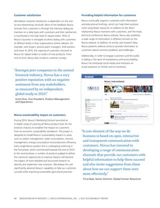 Customer satisfaction                                             providing helpful information for customers

we believe customer satisfaction is dependent on the one-         novus continually supports customers with information
to-one relationships we build. Most of the feedback novus         and educational briefings, which can help them produce
receives from customers is through the intensive dialog we        more using fewer resources. In addition to the direct
maintain on a daily basis with customers and their satisfaction   relationship novus maintains with customers, and the many
is manifested in the high level of repeat orders. 95% of          technical conferences novus attends, novus also publishes
novus’s business is managed via direct dialog with customers      a wide range of information in different formats on the
at different levels in their organizations where relevant, for    novus website. In addition to articles and research data,
example, with buyers, process plant managers, field workers       novus presents webinar series to provide information to
and more. In 2010, the majority of customers returned to          customers about common problems and challenges.
novus for repeat orders or orders of new products. From
                                                                  additionally, in order to engage customers and the public
time to time, novus also conducts customer surveys.
                                                                  in dialog in the spirit of transparency and accountability,
                                                                  novus has embraced social media and maintains an
                                                                  active presence on twitter and on Facebook.
“Amongst peer companies in the animal
 livestock industry, Novus has a very
 positive reputation with no negative
 sentiment from any stakeholders,
 as measured by an independent,
 global study in 2010.”
 Scott Hine, Vice President, Product Management
 and Operations




Novus sustainability impact on customers

During 2010, novus’s Marketing Division launched an
in-depth study of covering all novus product lines for the
livestock industry to establish the impact on customers
from an economic sustainability standpoint. the project is        “A core element of the way we do
designed to model novus’s sustainability impacts in areas          business is based on open, interactive
such as carbon management, water consumption, manure
management, energy consumption and production efficiency.
                                                                   and transparent communication with
every single novus product line is undergoing screening in         customers. Novus has invested in
the first phase, which commenced towards the end of 2010.          developing a range of communication
In the second phase, a number of products judged to deliver
                                                                   channels that provide our customers with
the maximum opportunity to improve impacts will become
the subject of more detailed and structured research to            helpful information to help them succeed
identify and implement new solutions. we believe this will         and also invite suggestions from them
significantly advance novus’s capability to help our customers     about how we can support them even
succeed while improving sustainable agricultural practices.
                                                                   more effectively.”
                                                                   Tricia Beal, Senior Director, Global Human Resources




68   InnovatIon wIth IntegrIty | novus InternatIonal, Inc. | 2010 sustaInabIlIty report
 