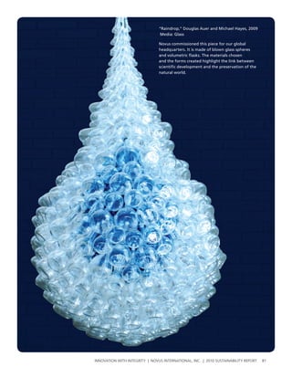 “Raindrop,” Douglas Auer and Michael Hayes, 2009
                                Media: Glass

                                Novus commissioned this piece for our global
                                headquarters. It is made of blown glass spheres
                                and volumetric flasks. The materials chosen
                                and the forms created highlight the link between
                                scientific development and the preservation of the
                                natural world.




InnovatIon wIth IntegrIty | novus InternatIonal, Inc. | 2010 sustaInabIlIty report   81
 