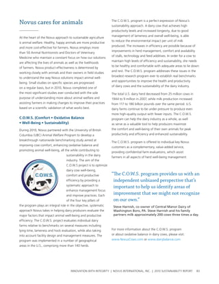 Novus cares for animals                                              the c.o.w.s. program is a perfect expression of novus’s
                                                                     sustainability approach. a dairy cow that achieves high
                                                                     productivity levels and increased longevity, due to good
                                                                     management of lameness and overall well-being, is able
at the heart of the novus approach to sustainable agriculture
                                                                     to reduce the environmental impact per unit of milk
is animal welfare. healthy, happy animals are more productive
                                                                     produced. the increases in efficiency are possible because of
and more cost-effective for farmers. novus employs more
                                                                     improvements in herd management, comfort and availability
than 50 animal nutritionists and Doctors of veterinary
                                                                     of stalls, technology and feed additives. In order for a cow to
Medicine who maintain a constant focus on how our solutions
                                                                     maintain high levels of efficiency and sustainability, she needs
are affecting the lives of animals as well as the livelihoods
                                                                     to be healthy and comfortable with adequate areas to lie down
of farmers. novus product effectiveness is determined by
                                                                     and rest. the c.o.w.s. program addresses these issues in the
working closely with animals and their owners in field studies
                                                                     broadest research program ever to establish real benchmarks
to understand the way novus solutions impact animal well-
                                                                     and opportunities to improve the health and productivity
being. small studies on specific species are progressed
                                                                     of dairy cows and the sustainability of the dairy industry.
on a regular basis, but in 2010, novus completed one of
the most significant studies ever conducted with the sole            the total u.s. dairy herd decreased from 25 million cows in
purpose of understanding more about animal welfare and               1944 to 9 million in 2007, while milk production increased
assisting farmers in making changes to improve their practices       from 117 to 186 billion pounds over the same period. u.s.
based on a scientific validation of what works best.                 dairy farms continue to be under pressure to produce even
                                                                     more high-quality output with fewer inputs. the c.o.w.s.
C.O.W.S.	(Comfort	•	Oxidative	Balance	                               program can help the dairy industry as a whole, as well
•	Well-Being	•	Sustainability)                                       as serve as a valuable tool to help producers maximize
During 2010, novus partnered with the university of british          the comfort and well-being of their own animals for peak
columbia (ubc) animal welfare program to develop a                   productivity and efficiency and enhanced sustainability.
breakthrough nationwide benchmarking study aimed at
                                                                     the c.o.w.s. program is offered to individual key novus
improving cow comfort, enhancing oxidative balance and
                                                                     customers as a complementary, value-added service,
promoting animal well-being, all the while contributing to
                                                                     providing confidential farm evaluations, which assist
                                    sustainability in the dairy
                                                                     farmers in all aspects of herd well-being management.
                                    industry. the aim of the
                                    c.o.w.s project is to optimize
                                    dairy cow well-being,
                                    comfort and productive           “The C.O.W.S. program provides us with an
                                    efficiency by providing a         independent unbiased perspective that’s
                                    systematic approach to
                                                                      important to help us identify areas of
                                    enhance management focus
                                    and improve practices. each
                                                                      improvement that we might not recognize
                                    of the four key pillars of        on our own.”
the program plays an integral role in the objective, systematic       Steve Harnish, co-owner of Central Manor Dairy of
approach novus takes in helping dairy producers evaluate the          Washington Boro, PA. Steve Harnish and his family
major factors that impact animal well-being and productive            partners milk approximately 200 cows three times a day.
efficiency. the c.o.w.s. project evaluates individual dairy
farms relative to benchmarks on several measures including
lying time, lameness and hock evaluation, while also taking          For more information about the c.o.w.s. program
into account facility design and management measures. the            or about oxidative balance in dairy cows, please visit:
program was implemented in a number of geographical                  www.novuscows.com or www.dairybalance.com
areas in the u.s., comprising more than 140 herds.




                                       InnovatIon wIth IntegrIty | novus InternatIonal, Inc. | 2010 sustaInabIlIty report              83
 