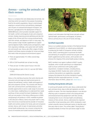 Arenus – caring for animals and
their owners

novus is a company that cares deeply about all animals, not
only those which are raised for the purpose of providing
food for the world’s populations. novus’s science-based
expertise in animal nutrition and well-being, developed
over 20 years of sustained technological innovation, has
become a springboard for the development of novus’s
arenus® brand, which provides invaluable support for
the health, comfort and longevity of pets and companion         products and information that help horses and pets achieve
animals, thereby improving animal well-being and also the       optimal health, performance, and longevity. at present,
quality of life of those who form strong emotional bonds        arenus’s primary focus is the care of horses and dogs.
with their animals, and depend on them in many ways. the
arenus product range includes supplements to support            Certified responsible
optimal digestive health, healthy bones and ligaments, relief
                                                                arenus is an audited voluntary member of the national animal
from respiratory challenges, and a great look with healthy
                                                                supplement council (nasc), an industry group dedicated
skin and smooth coat. arenus also offers ranges of herbal
                                                                to protecting the health of companion animals including
products and flower essence remedies for horses and dogs
                                                                horses. nasc’s overriding goal is to promote the health
that need a little extra physical and emotional support.
                                                                and well-being of companion animals that are given animal
• there are approximately 77.5 million owned dogs               health supplements by their owners, and to protect and
  in the usa.                                                   enhance the integrity of the animal health product industry.

• 39% of usa households own at least one dog.                   nasc members must agree to adhere to nasc’s quality
                                                                standards, which include submitting to an independent
• there are over 13 million owner horses in the usa.
                                                                audit to ensure conformance with quality system
• total spending on pets in the u.s. was over $47 billion       requirements. compliant members, including arenus,
  in 2010.                                                      may display the nasc Quality seal, which confirms to
                                                                customers that products are supplied by a reputable
  (2009-2010 national pet owners survey)                        company that observes the strictest standards of quality,
arenus is the only novus business that works directly with      labeling and other responsible practices. For more
consumers who are large and small animal owners to              information about the nasc, please visit: www.nasc.cc
advance the well-being, comfort, health and longevity of
pets and companion animals. this contrasts with novus’s         Creating strong bonds with pets
work with commercial farms and feed producers, and              In working with people and their pets, novus understands that
provides opportunities to serve a wide range of consumers       each and every horse, dog or other pet represents an entire
on a direct basis, enabling novus to understand their needs     world to its owner. the most important element in any decision
and those of their animals first-hand. established in 2006      affecting a pet or companion animal is the strong personal
with just one product in the arenus offering prior to 2009,     and emotional bond that people form with their animals,
and growing to 45 products in 2010, marketed at present         motivating them to act in the best health and well-being
in the usa and in Mexico, arenus has proven itself in a very    interests of their animals. arenus understands this important
short time to be an essential premier provider of innovative    social effect of pet ownership and in 2010, introduced a novel
health and nutrition products for horses, pets and companion    contest using the internet inviting pet owners to describe what
animals. arenus, with its team of veterinarians and other       their pets mean to them. the contest called “strong bonds,”
animal health professionals, has a mission to become the        received hundreds of entries from pet owners eager to share
source of innovative and trusted nutritional and health



84   InnovatIon wIth IntegrIty | novus InternatIonal, Inc. | 2010 sustaInabIlIty report
 