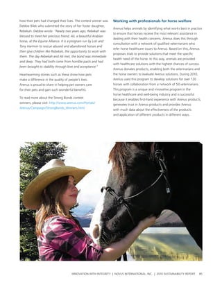 how their pets had changed their lives. the contest winner was    Working with professionals for horse welfare
Debbie bilek who submitted the story of her foster daughter,
                                                                  arenus helps animals by identifying what works best in practice
rebekah. Debbie wrote: “Nearly two years ago, Rebekah was
                                                                  to ensure that horses receive the most relevant assistance in
blessed to meet her precious friend, Ali, a beautiful Arabian
                                                                  dealing with their health concerns. arenus does this through
horse, at the Equine Alliance. It is a program run by Lori and
                                                                  consultation with a network of qualified veterinarians who
Tony Harmon to rescue abused and abandoned horses and
                                                                  refer horse healthcare issues to arenus. based on this, arenus
then give children like Rebekah, the opportunity to work with
                                                                  proposes trials to provide solutions that meet the specific
them. The day Rebekah and Ali met, the bond was immediate
                                                                  health need of the horse. In this way, animals are provided
and deep. They had both come from horrible pasts and had
                                                                  with healthcare solutions with the highest chances of success.
been brought to stability through love and acceptance.“
                                                                  arenus donates products, enabling both the veterinarians and
heartwarming stories such as these show how pets                  the horse owners to evaluate arenus solutions. During 2010,
make a difference in the quality of people’s lives.               arenus used this program to develop solutions for over 120
arenus is proud to share in helping pet owners care               horses with collaboration from a network of 50 veterinarians.
for their pets and gain such wonderful benefits.                  this program is a unique and innovative program in the
                                                                  horse healthcare and well-being industry and is successful
to read more about the strong bonds contest
                                                                  because it enables first-hand experience with arenus products,
winners, please visit: http://www.arenus.com/portals/
                                                                  generates trust in arenus products and provides arenus
arenus/campaign/strongbonds_winners.html
                                                                  with much data about the effectiveness of the products
                                                                  and application of different products in different ways.




                                       InnovatIon wIth IntegrIty | novus InternatIonal, Inc. | 2010 sustaInabIlIty report         85
 