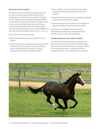 Causes for horses and pets                                     • Mutts in Motion, a non-profit organization promoting
                                                                 responsible pet ownership through performance and
arenus partners with many ngos whose values align with
                                                                 education.
our vision to achieve a higher quality of life for animals
and people. one example is arenus’s support for the north      • equine voices rescue & sanctuary, an organization dedicated
american riding for the handicapped association (narha),         to saving mares and foals from slaughter.
an organization which promotes therapeutic horseback riding
                                                               • arenus provides provisions of product kits for people who
for men, women and children with special needs through
                                                                 adopt pets through a network of partner pet shelters.
a variety of equine-assisted activity and therapy programs.
arenus donates products for the horses to support narha. For   During 2010, over $30,000 in charitable donations
more information about narha, please visit: www.narha.org      and hundreds of product packs were donated to these
                                                               and other causes to support animal well-being.
other arenus ngo partnerships include:

• national horse riding association’s program for injured      Collaborating with a pet expert network
  athletes.
                                                               In 2010, the novus pet advisory board was formed, with
• chase away K9 cancer, a grassroots campaign where 100%       three of the industry’s top pet nutrition consultants joining
  of donations fund canine cancer studies and awareness        novus to ensure that novus products are a relevant, effective
  efforts in partnership with the american college of          fit with our customer needs. the advisory board also
  veterinary Internal Medicine (acvIM) Foundation.             provides perspective on the development of new products.




86   InnovatIon wIth IntegrIty | novus InternatIonal, Inc. | 2010 sustaInabIlIty report
 
