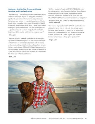Customers describe how arenus contributes                           “within a few days of starting steaDFast® eQuIne, every
to animal health and well-being                                     horse became more calm, focused and willing. within 2 weeks
                                                                    of starting steaDFast® eQuIne, horses began moving
“My oldest dog … has had joint problems since he was young
                                                                    more free and relaxed...after the results we’ve seen with
and in the last couple of years his energy has gone down
                                                                    steaDFast® eQuIne, it has become a staple in our programs.”
significantly. last summer he injured his acl and we were
facing expensive surgery. …. I needed to wait a month before         Crestview Farm, Inc. Center for Integrated Veterinary
                                                                     Sports Medicine
I could afford it. as a last effort I tried steaDFast® canIne
to see what would happen. after about 2 weeks things started        “I’ve been so impressed with steaDFast® canIne that I’ve
looking real good and after week 3 he was sprinting around          also started giving it to my male lab, bud, to help support
...again like crazy...he has more energy than he has had in a       his overall health while we try to work on his weight. I will
long time and it is great to watch him run and jump again.”         continue to supplement both of my labs with steaDFast®
 Alex, USA                                                          canIne. steaDFast® canIne is great stuff and I am
                                                                    thankful to have found it. Keep up the good work!”
“My dog Quincy is a 5-year-old lab/pit bull mix. about 3 years
                                                                     Angie, USA
ago she hurt her knee riding in our car. she was only 2-years-old
at the time and we consistently had problems with her limping
and we could no longer take her on the walks she loves so much.
within a month of using steaDFast® canIne she surprised me
one morning and jumped onto the bed. she had not done this for
3 years, but continued to do so each day after! we can now take
her on the long walks we used to love.”

 Beth, USA




                                       InnovatIon wIth IntegrIty | novus InternatIonal, Inc. | 2010 sustaInabIlIty report           87
 