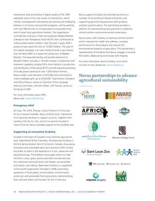 wholesome food and achieve a higher quality of life. MFK          novus supports ecoDairy by volunteering time as a
addresses some of the root causes of malnutrition, which          member of the ecoDairy’s board of Directors and
include unemployment and poverty, by training and employing       supporting good farming practices with guidance
haitians in its factory and outreach programs, and by working     and best practice advice. the partnership provides a
with over 500 farmers to increase peanut crop productivity        platform for demonstrating best practices as related to
and to foster local agricultural markets. the organization        animal nutrition and environmental conservation.
currently has a factory in haiti that produces Medika Mamba,
                                                                  novus works with ecoDairy to optimize animal nutrition
a ready-to-use therapeutic Food (rutF) that is distributed to
                                                                  which improves the health and wellness, increases
malnourished haitian children. over the past 7 years, MFK’s
                                                                  performance for the producer and reduces the
products have saved the lives of 15,000 children. the goal of
                                                                  environmental footprint of agriculture. this partnership is
the capital campaign is to raise money to build a new factory
                                                                  representative of hundreds that novus engages in around
that will allow MFK to increase the production of Medika
                                                                  the world, collaborating to Innovate with Integrity.
Mamba. the expanded facility will provide treatment to
80,000 children annually, a 10-fold increase in production and    For more information about ecoDairy, or to check
treatment capability, employ 50% more haitians in production      out how to visit, please see: www.ecodairy.ca
and distribution of life-saving rutF and will expand purchasing
of locally grown peanuts to over 1,000 haitian farmers.
novus made a cash donation of $10,000 and committed to            Novus partnerships to advance
match employee gifts up to $100,000. thad simons, president
and ceo of novus, serves as chairman of the campaign
                                                                  agricultural sustainability
steering committee, and John wade, svp Finance, serves on
the board of MFK.

For more information about MFK,
please visit: www.mfkhaiti.org


emergency relief

on aug. 7th, 2010, Zhouqu, gansu province in china was
hit by a massive mudslide. novus acted at once, making the
first corporate donation to support survivors. together with
lanzhou chia tai co. ltd., one of our partners located in
gansu province, novus provided support to the landslide area.


supporting an innovative ecoDairy

located in the heart of canada’s most intensive agricultural                                         Missouri Colleges Fund
area, abbotsford, british columbia, the bakerview ecoDairy is
the first demonstration farm of its kind in canada, showcasing
innovative and sustainable dairy farm practices while inviting
the public to share in the experience in a fun, interactive and
educational way. the ecoDairy encourages visitors to meet
the farm’s cows, goats, ponies and other animals and visit
the interactive learning centre and theater, animal exhibit
and robotic cow milking. bakerview ecoDairy is a registered
not-for-profit organization founded in 2008, promoting
awareness of food safety, animal welfare, environmental
protection and sustainable farming practices, demonstrating
that rural and urban communities can live in harmony.




90   InnovatIon wIth IntegrIty | novus InternatIonal, Inc. | 2010 sustaInabIlIty report
 