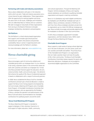 partnering with trade and industry associations                   and cultural organizations. through the Matching gift
                                                                  program, full-time employees of novus and majority-
novus values collaboration with peers in the industries
                                                                  owned subsidiaries can contribute to qualifying charitable
within which we work. trade and industry associations are a
                                                                  organizations and request a matching contribution.
critical channel for peer collaborations. these organizations
offer the opportunity for working together and across             novus or its subsidiaries may match eligible contributions
the value chain on the issues, challenges and innovations         by employees up to $5,000 per employee each year. In
that can collectively help our industry and our customers.        addition, novus contributes a donation of $10/hour for
we seek to engage at many levels of these organizations           each hour that a novus employee volunteers private time
from serving on the board of Directors to broader                 to organizations up to a total of $1,000 per employee per
employee membership, volunteerism and participation.              year. novus actively encourages and provides opportunities
                                                                  for employees to volunteer in their local communities.
saI platform
                                                                  In 2010, novus employees supported 97 charitable
the saI platform is a food industry-based organization            organizations, and their donations had a 100% match
that supports and innovates agricultural practices                through the novus Matching gift program.
and production systems that preserve and promote
sustainability. novus is active in organizing events and          Charitable grant program
sharing knowledge with the platform’s members.
                                                                  novus supports a wide variety of groups whose objectives
For more information, please see: www.saiplatform.org             are in the area of education, arts and culture, youth and
                                                                  civic activities and health and welfare. the primary focus
                                                                  of the charitable grant program is on organizations
Novus charitable giving                                           that can make a positive impact and raise the quality
                                                                  of life in their communities. the novus Fund charitable
                                                                  contributions committee reviews requests for grants and
novus encourages a spirit of community solidarity and             determines allocations. employees are encouraged to
charitable giving within our employee team. It is our intention   recommend eligible organizations to the committee.
to be caring, corporate citizens in the communities where we
work with customers and where our employees live. to that
end, novus provides financial support for education, the arts,
cultural activities, health, and community vigor—the elements
that enhance the quality of life. novus’s fundamental approach
is based on collaboration with a range of community partners.

In 2008, novus established the novus Fund for charitable
contributions and each year a financial allocation is made to
support the novus Fund. giving programs encompassed by
the Fund include a Matching gift program and a charitable
grant program. a charitable contributions committee that
includes employees, who are appointed by the president
of novus, oversees the operation and administration of the
novus Fund and solicits recommendations for charitable
contributions for qualifying projects around the world.


Novus Fund Matching gift program

the novus Matching gift program is intended to
support employees in their voluntary, financial or in-
kind support of higher education, health, community




                                      InnovatIon wIth IntegrIty | novus InternatIonal, Inc. | 2010 sustaInabIlIty report       91
 