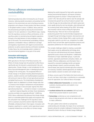 Novus advances environmental
sustainability                                                      Meeting the world’s demand for food within agriculture’s
                                                                    existing environmental footprint, will require increasing
                                                                    productivity growth to at least 1.75%annually from the
optimizing productivity while minimizing the use of natural         current 1.4%. not only will we need to raise the average rate
resources, reducing overall consumption and avoiding harmful        of productivity growth by one-fourth above its present rate
impacts on the environment are core to the novus business           to close the gap, but also productivity will need to grow even
proposition and a feature of every product that novus provides      more rapidly during the next two decades, when demand will
in the global markets it serves. In addition, novus exercises       be increasing faster before leveling off by 2050. technology
the precautionary principle by reducing the environmental           and innovation will be critical to filling this agriculture
impacts of its own operations in many different ways, ranging       productivity gap. there are risks to future agriculture
from the way novus constructs offices and factories, to the         productivity growth that must be formally recognized and
way novus plans its manufacturing and logistics operations          managed through technology innovation, best practices and
through to the daily behavior of every employee in every            policy, including: climate change effects, water scarcity and
part of the world. the environmental sustainability of novus        rising water needs for non-farm use, competition for arable
operations is embodied in novus’s adherence to all legal            land for food, fuel and fiber against population pressures and
and regulatory requirements with regard to environmental            population preferences for meat over plant-based diets.
protection as well as several voluntary certification standards.
                                                                    the complex challenges related to creating a sustainable
to date, novus has not knowingly acted in violation of
                                                                    food supply cannot be addressed by technology alone.
any environmental legislation in any part of the world.
                                                                    the issues are multi-dimensional and require integrated
                                                                    approaches across cultures and disciplines. collaboration
Innovation with Integrity:
                                                                    frameworks of major stakeholder groups, in particular,
closing the technology gap
                                                                    scientists, agriculture practitioners and policy makers, are
with agriculture at the heart of the novus business, the            needed. effective collaboration and information flow is
effects of climate change have the potential to affect novus        required for improved knowledge transfer and greater
significantly over the long term, presenting both risks and         synergy between research, practice and policy. while
opportunities. climate change is a vital consideration for the      science-based, best practice-oriented agriculture solutions
novus executive Management team in developing business              are necessary, localized, tailored approaches are needed to
strategy for the coming years. the recognized effects of            avoid simplistic solutions to diverse and complex issues.
climate change on the planet including altered temperature
                                                                    at novus, we are a part of the field-to-fork food continuum.
patterns, weather extremes and modified global ecosystems
                                                                    as such, we have a role to play in contributing to a sustainable
will continue to have an effect on local agricultural practices
                                                                    future for agriculture. our culture at novus encourages:
and global food security. the united nations Development
program report on adaptation to climate change notes that           • global collaboration frameworks: we actively include
“a consensus that changes in temperature and precipitation            customers, business partners and students in our
will result in changes in land and water regimes that affect          innovation process.
agricultural productivity…. and lead to increase in rural poverty
… significant regional disparities are likely. poorer developing    • localized solutions for our customers: defining locally
countries are likely to be especially affected.” (unDp.org,           relevant best practices based on sound science.
2010). novus understands the pressures that climate change
                                                                    • partnerships: combining our core competencies with
exerts on sustainable global food supply and recognizes that
                                                                      those of external partners who share our values and vision
this will present new challenges for the way novus works
                                                                      to make a difference.
with its customers around the world to help them develop
affordable, wholesome food in their regions. Innovation with        this open, global culture extends our perspective,
Integrity is significant in a world in which agricultural output    understanding and ultimately, the impact of our contribution
is severely hindered due to the effects of climate change.          towards solving the complex challenge of meeting the world’s
                                                                    demand for food in the face of climate change challenges.



                                       InnovatIon wIth IntegrIty | novus InternatIonal, Inc. | 2010 sustaInabIlIty report            95
 