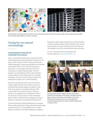 Recycled plastic beverage containers yield a more sustainable and safe solution for product pallets. Novus replaced wood pallets
with reusable plastic pallets for product transport.




Caring for our natural                                             buildings that demonstrate energy efficiency and sustainability.
                                                                   the novus building, located in Missouri research park, was the
surroundings                                                       fourth building in the state of Missouri and one of fewer than
                                                                   150 buildings in the usa to achieve platinum leeD certification.

                                                                   For more information about the sustainable sites
landscaping Novus Hq with the
                                                                   Initiative, please visit: www.sustainablesites.org.
sustainable sites Initiative

novus is committed to protecting our natural environment
and the biodiversity and natural habitats of all species in the
areas in which we work. In 2010, the novus International
global headquarters campus was selected by the sustainable
sites Initiative (sItes) as one of the first landscapes to
participate in a new program testing the nation’s first
rating system for green landscape design. the sItes
program is an interdisciplinary effort to create voluntary
national guidelines and a ratings system for sustainable
land design, construction and maintenance practices for
landscapes of all types, with or without buildings.

More than 150 other pilot projects from the usa and
canada, Iceland and spain were selected as part of an
international pilot project program to evaluate the new
sItes rating system for sustainable landscapes. sItes,
a partnership of the american society of landscape
architects, the lady bird Johnson wildflower center at             Donald Licklider, Mayor, Weldon Springs; Thad Simons,
the university of texas at austin and the united states            President and CEO, Novus; Peter Raven, President Emeritus,
botanic garden, selected the novus headquarters campus             Missouri Botanical Garden; and Ted Spaid, Co-founder,
                                                                   SWT Design, break ground for the Sustainable Sites
based on its extensive environmentally friendly elements.
                                                                   Initiative landscaping project at Novus global headquarters
the novus International global headquarters was awarded            on May 28, 2010.

platinum leeD (leadership in energy and environmental Design)
certification by the u.s. green building council in 2009.
platinum certification is the highest designation available to



                                        InnovatIon wIth IntegrIty | novus InternatIonal, Inc. | 2010 sustaInabIlIty report         99
 