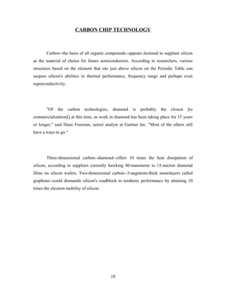 CARBON CHIP TECHNOLOGY
Carbon--the basis of all organic compounds--appears destined to supplant silicon
as the material of choice for future semiconductors. According to researchers, various
structures based on the element that sits just above silicon on the Periodic Table can
surpass silicon's abilities in thermal performance, frequency range and perhaps even
superconductivity.
"Of the carbon technologies, diamond is probably the closest [to
commercialization§] at this time, as work in diamond has been taking place for 15 years
or longer," said Dean Freeman, senior analyst at Gartner Inc. "Most of the others still
have a ways to go."
Three-dimensional carbon--diamond--offers 10 times the heat dissipation of
silicon, according to suppliers currently hawking 40-nanometer to 15-micron diamond
films on silicon wafers. Two-dimensional carbon--3-angstrom-thick monolayers called
graphene--could dismantle silicon's roadblock to terahertz performance by attaining 10
times the electron mobility of silicon.
10
 