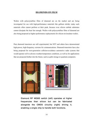DIAMONDS ON FILM
Wafers with polycrystalline films of diamond are on the market and are being
investigated for use with high-performance materials like gallium nitride; today such
materials often cannot perform at their peak, because even silicon carbide substrates
cannot dissipate the heat fast enough. Wafers with polycrystalline films of diamond are
also being proposed as higher-performance replacements for silicon-on-insulator wafers.
Pure diamond transistors are still experimental, but NTT and others have demonstrated
high-power, high-frequency versions for communications. Diamond transistors have also
being proposed for next-generation collision-avoidance automotive radar systems that
would operate well in adverse weather/temperature conditions, as well as for applications
that are projected further into the future, such as qubit storage in quantum computers.
Diamond RF MEMS switch (left) operates at higher
frequencies than silicon but can be fabricated
alongside the CMOS circuitry (right) driving it,
enabling a single chip to handle both functions.
14
 