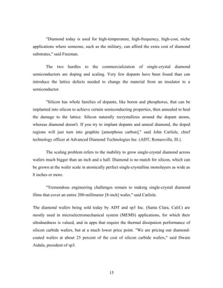 "Diamond today is used for high-temperature, high-frequency, high-cost, niche
applications where someone, such as the military, can afford the extra cost of diamond
substrates," said Freeman.
The two hurdles to the commercialization of single-crystal diamond
semiconductors are doping and scaling. Very few dopants have been found than can
introduce the lattice defects needed to change the material from an insulator to a
semiconductor.
"Silicon has whole families of dopants, like boron and phosphorus, that can be
implanted into silicon to achieve certain semiconducting properties, then annealed to heal
the damage to the lattice. Silicon naturally recrystallizes around the dopant atoms,
whereas diamond doesn't. If you try to implant dopants and anneal diamond, the doped
regions will just turn into graphite [amorphous carbon]," said John Carlisle, chief
technology officer at Advanced Diamond Technologies Inc. (ADT; Romeoville, Ill.).
The scaling problem refers to the inability to grow single-crystal diamond across
wafers much bigger than an inch and a half. Diamond is no match for silicon, which can
be grown at the wafer scale in atomically perfect single-crystalline monolayers as wide as
8 inches or more.
"Tremendous engineering challenges remain to making single-crystal diamond
films that cover an entire 200-millimeter [8-inch] wafer," said Carlisle.
The diamond wafers being sold today by ADT and sp3 Inc. (Santa Clara, Calif.) are
mostly used in microelectromechanical system (MEMS) applications, for which their
ultrahardness is valued, and in apps that require the thermal dissipation performance of
silicon carbide wafers, but at a much lower price point. "We are pricing our diamond-
coated wafers at about 25 percent of the cost of silicon carbide wafers," said Dwain
Aidala, president of sp3.
15
 