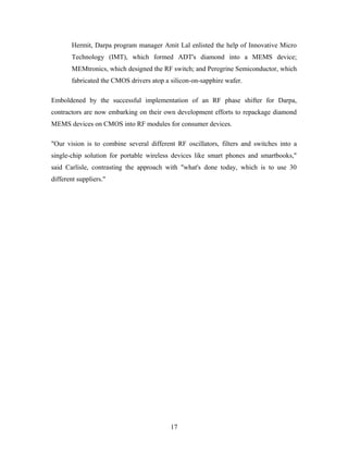Hermit, Darpa program manager Amit Lal enlisted the help of Innovative Micro
Technology (IMT), which formed ADT's diamond into a MEMS device;
MEMtronics, which designed the RF switch; and Peregrine Semiconductor, which
fabricated the CMOS drivers atop a silicon-on-sapphire wafer.
Emboldened by the successful implementation of an RF phase shifter for Darpa,
contractors are now embarking on their own development efforts to repackage diamond
MEMS devices on CMOS into RF modules for consumer devices.
"Our vision is to combine several different RF oscillators, filters and switches into a
single-chip solution for portable wireless devices like smart phones and smartbooks,"
said Carlisle, contrasting the approach with "what's done today, which is to use 30
different suppliers."
17
 