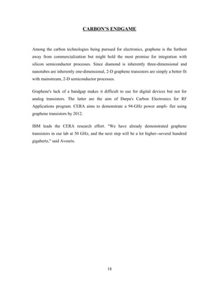 CARBON’S ENDGAME
Among the carbon technologies being pursued for electronics, graphene is the furthest
away from commercialization but might hold the most promise for integration with
silicon semiconductor processes. Since diamond is inherently three-dimensional and
nanotubes are inherently one-dimensional, 2-D graphene transistors are simply a better fit
with mainstream, 2-D semiconductor processes.
Graphene's lack of a bandgap makes it difficult to use for digital devices but not for
analog transistors. The latter are the aim of Darpa's Carbon Electronics for RF
Applications program. CERA aims to demonstrate a 94-GHz power ampli- fier using
graphene transistors by 2012.
IBM leads the CERA research effort. "We have already demonstrated graphene
transistors in our lab at 50 GHz, and the next step will be a lot higher--several hundred
gigahertz," said Avouris.
18
 