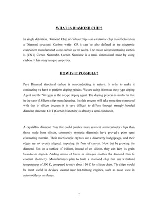 WHAT IS DIAMOND CHIP?
In single definition, Diamond Chip or carbon Chip is an electronic chip manufactured on
a Diamond structural Carbon wafer. OR it can be also defined as the electronic
component manufactured using carbon as the wafer. The major component using carbon
is (CNT) Carbon Nanotube. Carbon Nanotube is a nano dimensional made by using
carbon. It has many unique properties.
HOW IS IT POSSIBLE?
Pure Diamond structural carbon is non-conducting in nature. In order to make it
conducting we have to perform doping process. We are using Boron as the p-type doping
Agent and the Nitrogen as the n-type doping agent. The doping process is similar to that
in the case of Silicon chip manufacturing. But this process will take more time compared
with that of silicon because it is very difficult to diffuse through strongly bonded
diamond structure. CNT (Carbon Nanotube) is already a semi conductor.
A crystalline diamond film that could produce more resilient semiconductor chips than
those made from silicon, commonly synthetic diamonds have proved a poor semi
conducting material. Their microscopic crystals are a disorderly hodgepodge, and their
edges are not evenly aligned, impeding the flow of current. Now but by growing the
diamond film on a surface of iridium, instead of on silicon, they can keep its grain
boundaries aligned. Adding atoms of boron or nitrogen enables the diamond film to
conduct electricity. Manufacturers plan to build a diamond chip that can withstand
temperatures of 500 C, compared to only about 150 C for silicon chips. The chips would
be most useful in devices located near hot-burning engines, such as those used in
automobiles or airplanes.
2
 