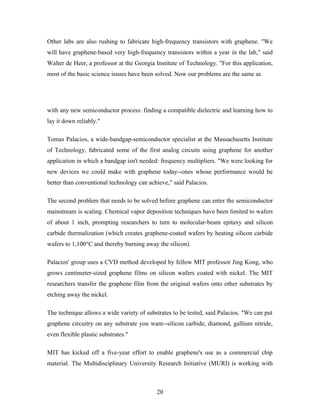 Other labs are also rushing to fabricate high-frequency transistors with graphene. "We
will have graphene-based very high-frequency transistors within a year in the lab," said
Walter de Heer, a professor at the Georgia Institute of Technology. "For this application,
most of the basic science issues have been solved. Now our problems are the same as
with any new semiconductor process: finding a compatible dielectric and learning how to
lay it down reliably."
Tomas Palacios, a wide-bandgap-semiconductor specialist at the Massachusetts Institute
of Technology, fabricated some of the first analog circuits using graphene for another
application in which a bandgap isn't needed: frequency multipliers. "We were looking for
new devices we could make with graphene today--ones whose performance would be
better than conventional technology can achieve," said Palacios.
The second problem that needs to be solved before graphene can enter the semiconductor
mainstream is scaling. Chemical vapor deposition techniques have been limited to wafers
of about 1 inch, prompting researchers to turn to molecular-beam epitaxy and silicon
carbide thermalization (which creates graphene-coated wafers by heating silicon carbide
wafers to 1,100°C and thereby burning away the silicon).
Palacios' group uses a CVD method developed by fellow MIT professor Jing Kong, who
grows centimeter-sized graphene films on silicon wafers coated with nickel. The MIT
researchers transfer the graphene film from the original wafers onto other substrates by
etching away the nickel.
The technique allows a wide variety of substrates to be tested, said Palacios. "We can put
graphene circuitry on any substrate you want--silicon carbide, diamond, gallium nitride,
even flexible plastic substrates."
MIT has kicked off a five-year effort to enable graphene's use as a commercial chip
material. The Multidisciplinary University Research Initiative (MURI) is working with
20
 