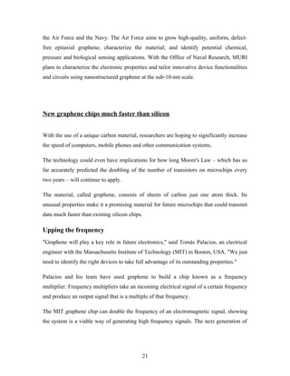 the Air Force and the Navy. The Air Force aims to grow high-quality, uniform, defect-
free epitaxial graphene; characterize the material; and identify potential chemical,
pressure and biological sensing applications. With the Office of Naval Research, MURI
plans to characterize the electronic properties and tailor innovative device functionalities
and circuits using nanostructured graphene at the sub-10-nm scale.
New graphene chips much faster than silicon
With the use of a unique carbon material, researchers are hoping to significantly increase
the speed of computers, mobile phones and other communication systems.
The technology could even have implications for how long Moore's Law – which has so
far accurately predicted the doubling of the number of transistors on microchips every
two years – will continue to apply.
The material, called graphene, consists of sheets of carbon just one atom thick. Its
unusual properties make it a promising material for future microchips that could transmit
data much faster than existing silicon chips.
Upping the frequency
"Graphene will play a key role in future electronics," said Tomás Palacios, an electrical
engineer with the Massachusetts Institute of Technology (MIT) in Boston, USA. "We just
need to identify the right devices to take full advantage of its outstanding properties."
Palacios and his team have used graphene to build a chip known as a frequency
multiplier. Frequency multipliers take an incoming electrical signal of a certain frequency
and produce an output signal that is a multiple of that frequency.
The MIT graphene chip can double the frequency of an electromagnetic signal, showing
the system is a viable way of generating high frequency signals. The next generation of
21
 