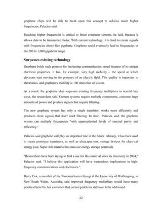 graphene chips will be able to build upon this concept to achieve much higher
frequencies, Palacios said.
Reaching higher frequencies is critical to faster computer systems, he said, because it
allows data to be transmitted faster. With current technology, it is hard to create signals
with frequencies above five gigahertz. Graphene could eventually lead to frequencies in
the 500 to 1,000 gigahertz range.
Surpasses existing technology
Graphene holds such promise for increasing communication speed because of its unique
electrical properties. It has, for example, very high mobility – the speed at which
electrons start moving in the presence of an electric field. This quality is important to
electronics, and graphene's mobility is 100 times that of silicon.
As a result, the graphene chip surpasses existing frequency multipliers in several key
ways, the researchers said. Current systems require multiple components, consume large
amounts of power and produce signals that require filtering.
The new graphene system has only a single transistor, works more efficiently and
produces clean signals that don't need filtering. In short, Palacios said, the graphene
system can multiply frequencies "with unprecedented levels of spectral purity and
efficiency."
Palacios said graphene will play an important role in the future. Already, it has been used
to create prototype transistors, as well as ultracapacitors, storage devices for electrical
energy (see, Super-thin material has massive energy storage potential).
"Researchers have been trying to find a use for this material since its discovery in 2004,"
Palacios said. "I believe this application will have tremendous implications in high-
frequency communications and electronics."
Barry Cox, a member of the Nanomechanics Group at the University of Wollongong, in
New South Wales, Australia, said improved frequency multipliers would have many
practical benefits, but cautioned that certain problems still need to be addressed.
22
 