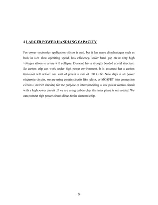 4 LARGER POWER HANDLING CAPACITY
For power electronics application silicon is used, but it has many disadvantages such as
bulk in size, slow operating speed, less efficiency, lower band gap etc at very high
voltages silicon structure will collapse. Diamond has a strongly bonded crystal structure.
So carbon chip can work under high power environment. It is assumed that a carbon
transistor will deliver one watt of power at rate of 100 GHZ. Now days in all power
electronic circuits, we are using certain circuits like relays, or MOSFET inter connection
circuits (inverter circuits) for the purpose of interconnecting a low power control circuit
with a high power circuit .If we are using carbon chip this inter phase is not needed. We
can connect high power circuit direct to the diamond chip.
29
 