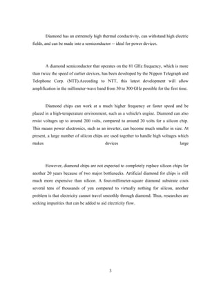 Diamond has an extremely high thermal conductivity, can withstand high electric
fields, and can be made into a semiconductor -- ideal for power devices.
A diamond semiconductor that operates on the 81 GHz frequency, which is more
than twice the speed of earlier devices, has been developed by the Nippon Telegraph and
Telephone Corp. (NTT).According to NTT, this latest development will allow
amplification in the millimeter-wave band from 30 to 300 GHz possible for the first time.
Diamond chips can work at a much higher frequency or faster speed and be
placed in a high-temperature environment, such as a vehicle's engine. Diamond can also
resist voltages up to around 200 volts, compared to around 20 volts for a silicon chip.
This means power electronics, such as an inverter, can become much smaller in size. At
present, a large number of silicon chips are used together to handle high voltages which
makes devices large
However, diamond chips are not expected to completely replace silicon chips for
another 20 years because of two major bottlenecks. Artificial diamond for chips is still
much more expensive than silicon. A four-millimeter-square diamond substrate costs
several tens of thousands of yen compared to virtually nothing for silicon, another
problem is that electricity cannot travel smoothly through diamond. Thus, researches are
seeking impurities that can be added to aid electricity flow.
3
 