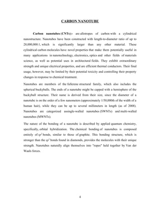 CARBON NANOTUBE
Carbon nanotubes (CNTs):- are allotropes of carbon with a cylindrical
nanostructure. Nanotubes have been constructed with length-to-diameter ratio of up to
28,000,000:1, which is significantly larger than any other material. These
cylindrical carbon molecules have novel properties that make them potentially useful in
many applications in nanotechnology, electronics, optics and other fields of materials
science, as well as potential uses in architectural fields. They exhibit extraordinary
strength and unique electrical properties, and are efficient thermal conductors. Their final
usage, however, may be limited by their potential toxicity and controlling their property
changes in response to chemical treatment.
Nanotubes are members of the fullerene structural family, which also includes the
spherical buckyballs. The ends of a nanotube might be capped with a hemisphere of the
buckyball structure. Their name is derived from their size, since the diameter of a
nanotube is on the order of a few nanometers (approximately 1/50,000th of the width of a
human hair), while they can be up to several millimeters in length (as of 2008).
Nanotubes are categorized assingle-walled nanotubes (SWNTs) and multi-walled
nanotubes (MWNTs).
The nature of the bonding of a nanotube is described by applied quantum chemistry,
specifically, orbital hybridization. The chemical bonding of nanotubes is composed
entirely of sp2
bonds, similar to those of graphite. This bonding structure, which is
stronger than the sp3
bonds found in diamonds, provides the molecules with their unique
strength. Nanotubes naturally align themselves into "ropes" held together by Van der
Waals forces.
4
 
