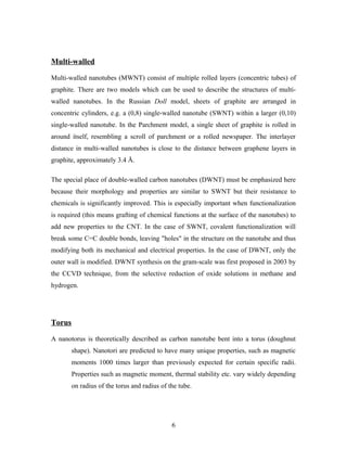 Multi-walled
Multi-walled nanotubes (MWNT) consist of multiple rolled layers (concentric tubes) of
graphite. There are two models which can be used to describe the structures of multi-
walled nanotubes. In the Russian Doll model, sheets of graphite are arranged in
concentric cylinders, e.g. a (0,8) single-walled nanotube (SWNT) within a larger (0,10)
single-walled nanotube. In the Parchment model, a single sheet of graphite is rolled in
around itself, resembling a scroll of parchment or a rolled newspaper. The interlayer
distance in multi-walled nanotubes is close to the distance between graphene layers in
graphite, approximately 3.4 Å.
The special place of double-walled carbon nanotubes (DWNT) must be emphasized here
because their morphology and properties are similar to SWNT but their resistance to
chemicals is significantly improved. This is especially important when functionalization
is required (this means grafting of chemical functions at the surface of the nanotubes) to
add new properties to the CNT. In the case of SWNT, covalent functionalization will
break some C=C double bonds, leaving "holes" in the structure on the nanotube and thus
modifying both its mechanical and electrical properties. In the case of DWNT, only the
outer wall is modified. DWNT synthesis on the gram-scale was first proposed in 2003 by
the CCVD technique, from the selective reduction of oxide solutions in methane and
hydrogen.
Torus
A nanotorus is theoretically described as carbon nanotube bent into a torus (doughnut
shape). Nanotori are predicted to have many unique properties, such as magnetic
moments 1000 times larger than previously expected for certain specific radii.
Properties such as magnetic moment, thermal stability etc. vary widely depending
on radius of the torus and radius of the tube.
6
 