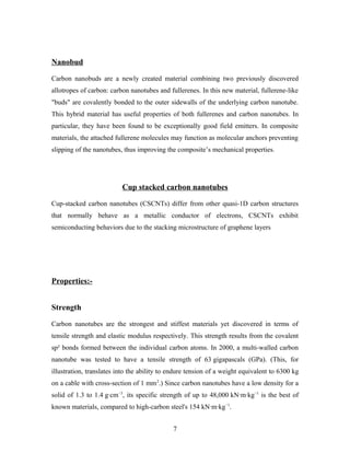 Nanobud
Carbon nanobuds are a newly created material combining two previously discovered
allotropes of carbon: carbon nanotubes and fullerenes. In this new material, fullerene-like
"buds" are covalently bonded to the outer sidewalls of the underlying carbon nanotube.
This hybrid material has useful properties of both fullerenes and carbon nanotubes. In
particular, they have been found to be exceptionally good field emitters. In composite
materials, the attached fullerene molecules may function as molecular anchors preventing
slipping of the nanotubes, thus improving the composite’s mechanical properties.
Cup stacked carbon nanotubes
Cup-stacked carbon nanotubes (CSCNTs) differ from other quasi-1D carbon structures
that normally behave as a metallic conductor of electrons, CSCNTs exhibit
semiconducting behaviors due to the stacking microstructure of graphene layers
Properties:-
Strength
Carbon nanotubes are the strongest and stiffest materials yet discovered in terms of
tensile strength and elastic modulus respectively. This strength results from the covalent
sp² bonds formed between the individual carbon atoms. In 2000, a multi-walled carbon
nanotube was tested to have a tensile strength of 63 gigapascals (GPa). (This, for
illustration, translates into the ability to endure tension of a weight equivalent to 6300 kg
on a cable with cross-section of 1 mm2
.) Since carbon nanotubes have a low density for a
solid of 1.3 to 1.4 g·cm−3
, its specific strength of up to 48,000 kN·m·kg−1
is the best of
known materials, compared to high-carbon steel's 154 kN·m·kg−1
.
7
 
