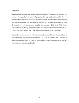 Electrical
Because of the symmetry and unique electronic structure of graphene, the structure of a
nanotube strongly affects its electrical properties. For a given (n,m) nanotube, if n = m,
the nanotube is metallic; if n − m is a multiple of 3, then the nanotube is semiconducting
with a very small band gap, otherwise the nanotube is a moderate semiconductor. Thus
all armchair (n = m) nanotubes are metallic, and nanotubes (5,0), (6,4), (9,1), etc. are
semiconducting. In theory, metallic nanotubes can carry an electrical current density of 4
× 109
A/cm2
which is more than 1,000 times greater than metals such as copper.
Multiwalled carbon nanotubes with interconnected inner shells show superconductivity
with a relatively high transition temperature Tc = 12 K. In contrast, the Tc value is an
order of magnitude lower for ropes of single-walled carbon nanotubes or for MWNTs
with usual, non-interconnected shells
9
 