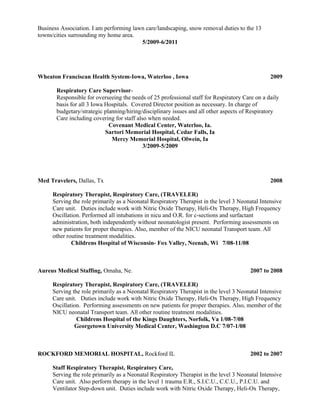 Business Association. I am performing lawn care/landscaping, snow removal duties to the 13
towns/cities surrounding my home area.
5/2009-6/2011
Wheaton Franciscan Health System-Iowa, Waterloo , Iowa 2009
Respiratory Care Supervisor-
Responsible for overseeing the needs of 25 professional staff for Respiratory Care on a daily
basis for all 3 Iowa Hospitals. Covered Director position as necessary. In charge of
budgetary/strategic planning/hiring/disciplinary issues and all other aspects of Respiratory
Care including covering for staff also when needed.
Covenant Medical Center, Waterloo, Ia.
Sartori Memorial Hospital, Cedar Falls, Ia
Mercy Memorial Hospital, Olwein, Ia
3/2009-5/2009
Med Travelers, Dallas, Tx 2008
Respiratory Therapist, Respiratory Care, (TRAVELER)
Serving the role primarily as a Neonatal Respiratory Therapist in the level 3 Neonatal Intensive
Care unit. Duties include work with Nitric Oxide Therapy, Heli-Ox Therapy, High Frequency
Oscillation. Performed all intubations in nicu and O.R. for c-sections and surfactant
administration, both independently without neonatologist present. Performing assessments on
new patients for proper therapies. Also, member of the NICU neonatal Transport team. All
other routine treatment modalities.
Childrens Hospital of Wisconsin- Fox Valley, Neenah, Wi 7/08-11/08
Aureus Medical Staffing, Omaha, Ne. 2007 to 2008
Respiratory Therapist, Respiratory Care, (TRAVELER)
Serving the role primarily as a Neonatal Respiratory Therapist in the level 3 Neonatal Intensive
Care unit. Duties include work with Nitric Oxide Therapy, Heli-Ox Therapy, High Frequency
Oscillation. Performing assessments on new patients for proper therapies. Also, member of the
NICU neonatal Transport team. All other routine treatment modalities.
Childrens Hospital of the Kings Daughters, Norfolk, Va 1/08-7/08
Georgetown University Medical Center, Washington D.C 7/07-1/08
ROCKFORD MEMORIAL HOSPITAL, Rockford IL 2002 to 2007
Staff Respiratory Therapist, Respiratory Care,
Serving the role primarily as a Neonatal Respiratory Therapist in the level 3 Neonatal Intensive
Care unit. Also perform therapy in the level 1 trauma E.R., S.I.C.U., C.C.U., P.I.C.U. and
Ventilator Step-down unit. Duties include work with Nitric Oxide Therapy, Heli-Ox Therapy,
 