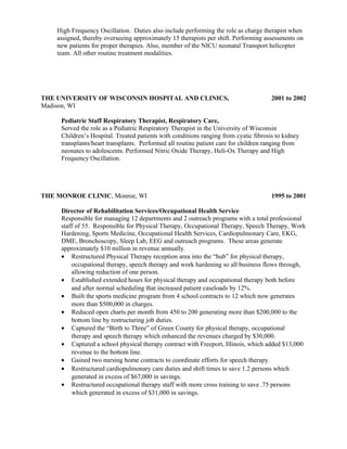 High Frequency Oscillation. Duties also include performing the role as charge therapist when
assigned, thereby overseeing approximately 15 therapists per shift. Performing assessments on
new patients for proper therapies. Also, member of the NICU neonatal Transport helicopter
team. All other routine treatment modalities.
THE UNIVERSITY OF WISCONSIN HOSPITAL AND CLINICS, 2001 to 2002
Madison, WI
Pediatric Staff Respiratory Therapist, Respiratory Care,
Served the role as a Pediatric Respiratory Therapist in the University of Wisconsin
Children’s Hospital. Treated patients with conditions ranging from cystic fibrosis to kidney
transplants/heart transplants. Performed all routine patient care for children ranging from
neonates to adolescents. Performed Nitric Oxide Therapy, Heli-Ox Therapy and High
Frequency Oscillation.
THE MONROE CLINIC, Monroe, WI 1995 to 2001
Director of Rehabilitation Services/Occupational Health Service
Responsible for managing 12 departments and 2 outreach programs with a total professional
staff of 55. Responsible for Physical Therapy, Occupational Therapy, Speech Therapy, Work
Hardening, Sports Medicine, Occupational Health Services, Cardiopulmonary Care, EKG,
DME, Bronchoscopy, Sleep Lab, EEG and outreach programs. These areas generate
approximately $10 million in revenue annually.
• Restructured Physical Therapy reception area into the “hub” for physical therapy,
occupational therapy, speech therapy and work hardening so all business flows through,
allowing reduction of one person.
• Established extended hours for physical therapy and occupational therapy both before
and after normal scheduling that increased patient caseloads by 12%.
• Built the sports medicine program from 4 school contracts to 12 which now generates
more than $500,000 in charges.
• Reduced open charts per month from 450 to 200 generating more than $200,000 to the
bottom line by restructuring job duties.
• Captured the “Birth to Three” of Green County for physical therapy, occupational
therapy and speech therapy which enhanced the revenues charged by $30,000.
• Captured a school physical therapy contract with Freeport, Illinois, which added $13,000
revenue to the bottom line.
• Gained two nursing home contracts to coordinate efforts for speech therapy.
• Restructured cardiopulmonary care duties and shift times to save 1.2 persons which
generated in excess of $67,000 in savings.
• Restructured occupational therapy staff with more cross training to save .75 persons
which generated in excess of $31,000 in savings.
 