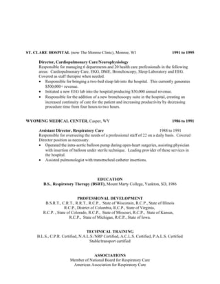 ST. CLARE HOSPITAL (now The Monroe Clinic), Monroe, WI 1991 to 1995
Director, Cardiopulmonary Care/Neurophysiology
Responsible for managing 6 departments and 20 health care professionals in the following
areas: Cardiopulmonary Care, EKG, DME, Bronchoscopy, Sleep Laboratory and EEG.
Covered as staff therapist when needed.
• Responsible for bringing a two-bed sleep lab into the hospital. This currently generates
$500,000+ revenue.
• Initiated a new EEG lab into the hospital producing $30,000 annual revenue.
• Responsible for the addition of a new bronchoscopy suite in the hospital, creating an
increased continuity of care for the patient and increasing productivity by decreasing
procedure time from four hours to two hours.
WYOMING MEDICAL CENTER, Casper, WY 1986 to 1991
Assistant Director, Respiratory Care 1988 to 1991
Responsible for overseeing the needs of a professional staff of 22 on a daily basis. Covered
Director position as necessary.
• Operated the intra-aortic balloon pump during open-heart surgeries, assisting physician
with insertion of balloon under sterile technique. Leading provider of these services in
the hospital.
• Assisted pulmonologist with transtracheal catheter insertions.
EDUCATION
B.S., Respiratory Therapy (BSRT), Mount Marty College, Yankton, SD, 1986
PROFESSIONAL DEVELOPMENT
B.S.R.T., C.R.T., R.R.T., R.C.P., State of Wisconsin, R.C.P., State of Illinois
R.C.P., District of Columbia, R.C.P., State of Virginia,
R.C.P. , State of Colorado, R.C.P., State of Missouri, R.C.P., State of Kansas,
R.C.P., State of Michigan, R.C.P., State of Iowa.
TECHNICAL TRAINING
B.L.S., C.P.R. Certified, N.A.L.S./NRP Certified, A.C.L.S. Certified, P.A.L.S. Certified
Stable/transport certified
ASSOCIATIONS
Member of National Board for Respiratory Care
American Association for Respiratory Care
 