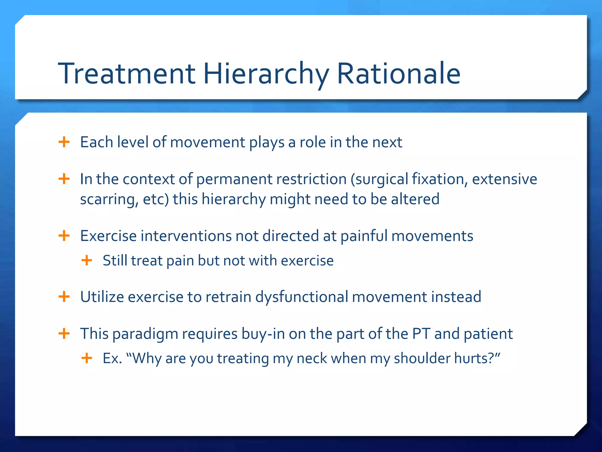 Treatment Hierarchy Rationale
 Each level of movement plays a role in the next
 In the context of permanent restriction (surgical fixation, extensive
scarring, etc) this hierarchy might need to be altered
 Exercise interventions not directed at painful movements
 Still treat pain but not with exercise
 Utilize exercise to retrain dysfunctional movement instead
 This paradigm requires buy-in on the part of the PT and patient
 Ex. “Why are you treating my neck when my shoulder hurts?”
 