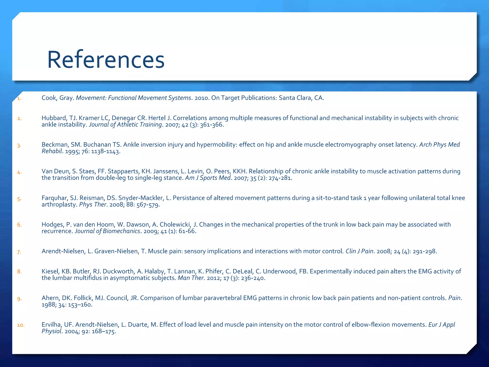 References
1. Cook, Gray. Movement: Functional Movement Systems. 2010. On Target Publications: Santa Clara, CA.
2. Hubbard, TJ. Kramer LC, Denegar CR. Hertel J. Correlations among multiple measures of functional and mechanical instability in subjects with chronic
ankle instability. Journal of Athletic Training. 2007; 42 (3): 361-366.
3. Beckman, SM. Buchanan TS. Ankle inversion injury and hypermobility: effect on hip and ankle muscle electromyography onset latency. Arch Phys Med
Rehabil. 1995; 76: 1138-1143.
4. Van Deun, S. Staes, FF. Stappaerts, KH. Janssens, L. Levin, O. Peers, KKH. Relationship of chronic ankle instability to muscle activation patterns during
the transition from double-leg to single-leg stance. Am J Sports Med. 2007; 35 (2): 274-281.
5. Farquhar, SJ. Reisman, DS. Snyder-Mackler, L. Persistance of altered movement patterns during a sit-to-stand task 1 year following unilateral total knee
arthroplasty. Phys Ther. 2008; 88: 567-579.
6. Hodges, P. van den Hoom, W. Dawson, A. Cholewicki, J. Changes in the mechanical properties of the trunk in low back pain may be associated with
recurrence. Journal of Biomechanics. 2009; 41 (1): 61-66.
7. Arendt-Nielsen, L. Graven-Nielsen, T. Muscle pain: sensory implications and interactions with motor control. Clin J Pain. 2008; 24 (4): 291-298.
8. Kiesel, KB. Butler, RJ. Duckworth, A. Halaby, T. Lannan, K. Phifer, C. DeLeal, C. Underwood, FB. Experimentally induced pain alters the EMG activity of
the lumbar multifidus in asymptomatic subjects. Man Ther. 2012; 17 (3): 236-240.
9. Ahern, DK. Follick, MJ. Council, JR. Comparison of lumbar paravertebral EMG patterns in chronic low back pain patients and non-patient controls. Pain.
1988; 34: 153–160.
10. Ervilha, UF. Arendt-Nielsen, L. Duarte, M. Effect of load level and muscle pain intensity on the motor control of elbow-flexion movements. Eur J Appl
Physiol. 2004; 92: 168–175.
 