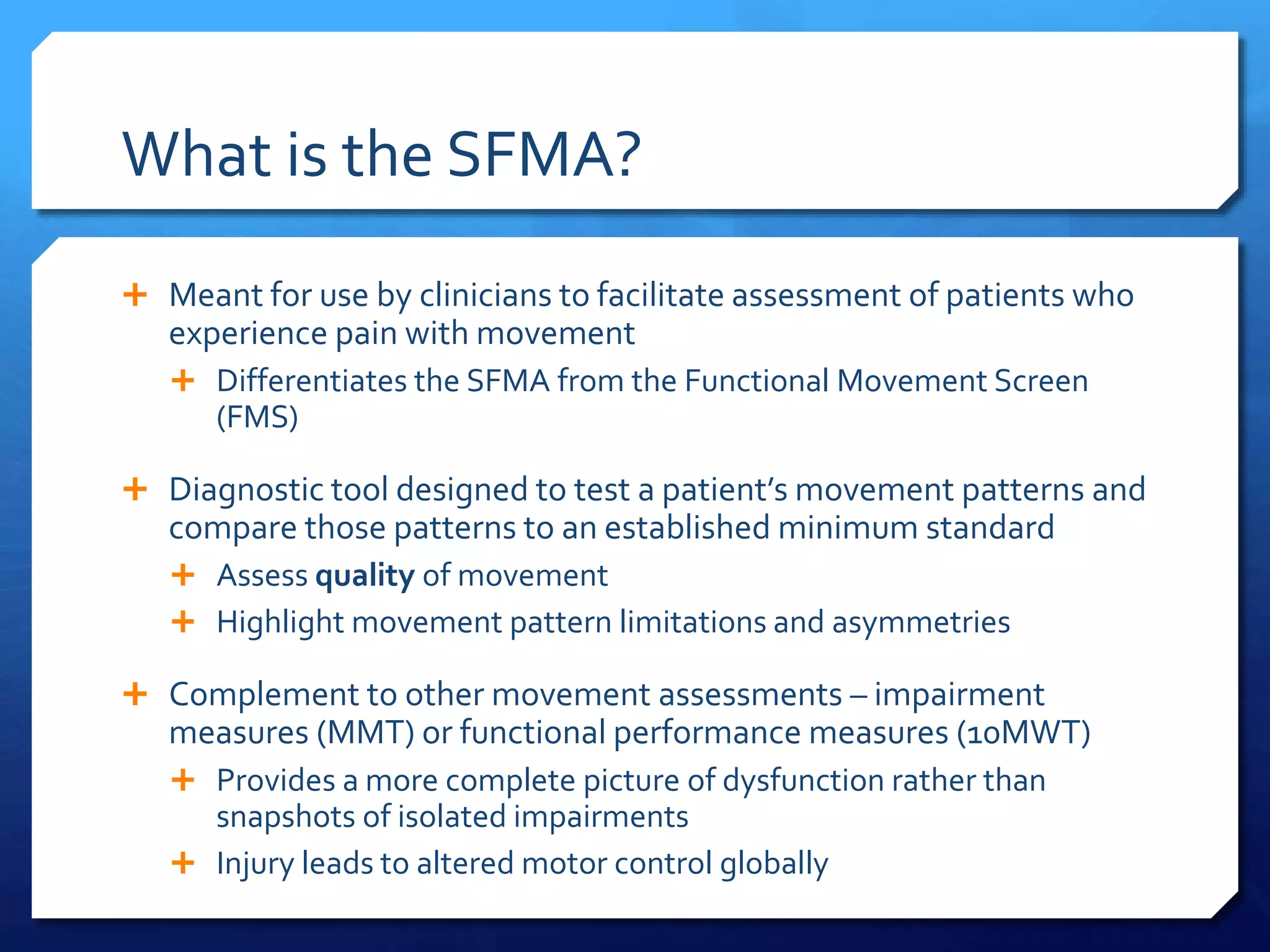 What is the SFMA?
 Meant for use by clinicians to facilitate assessment of patients who
experience pain with movement
 Differentiates the SFMA from the Functional Movement Screen
(FMS)
 Diagnostic tool designed to test a patient’s movement patterns and
compare those patterns to an established minimum standard
 Assess quality of movement
 Highlight movement pattern limitations and asymmetries
 Complement to other movement assessments – impairment
measures (MMT) or functional performance measures (10MWT)
 Provides a more complete picture of dysfunction rather than
snapshots of isolated impairments
 Injury leads to altered motor control globally
 