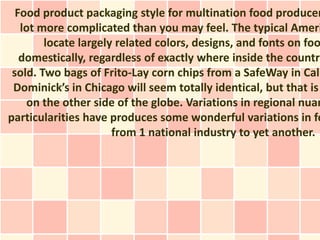 Food product packaging style for multination food producer
   lot more complicated than you may feel. The typical Ameri
        locate largely related colors, designs, and fonts on foo
   domestically, regardless of exactly where inside the country
 sold. Two bags of Frito-Lay corn chips from a SafeWay in Cali
 Dominick’s in Chicago will seem totally identical, but that is
     on the other side of the globe. Variations in regional nuan
particularities have produces some wonderful variations in fo
                      from 1 national industry to yet another.
 